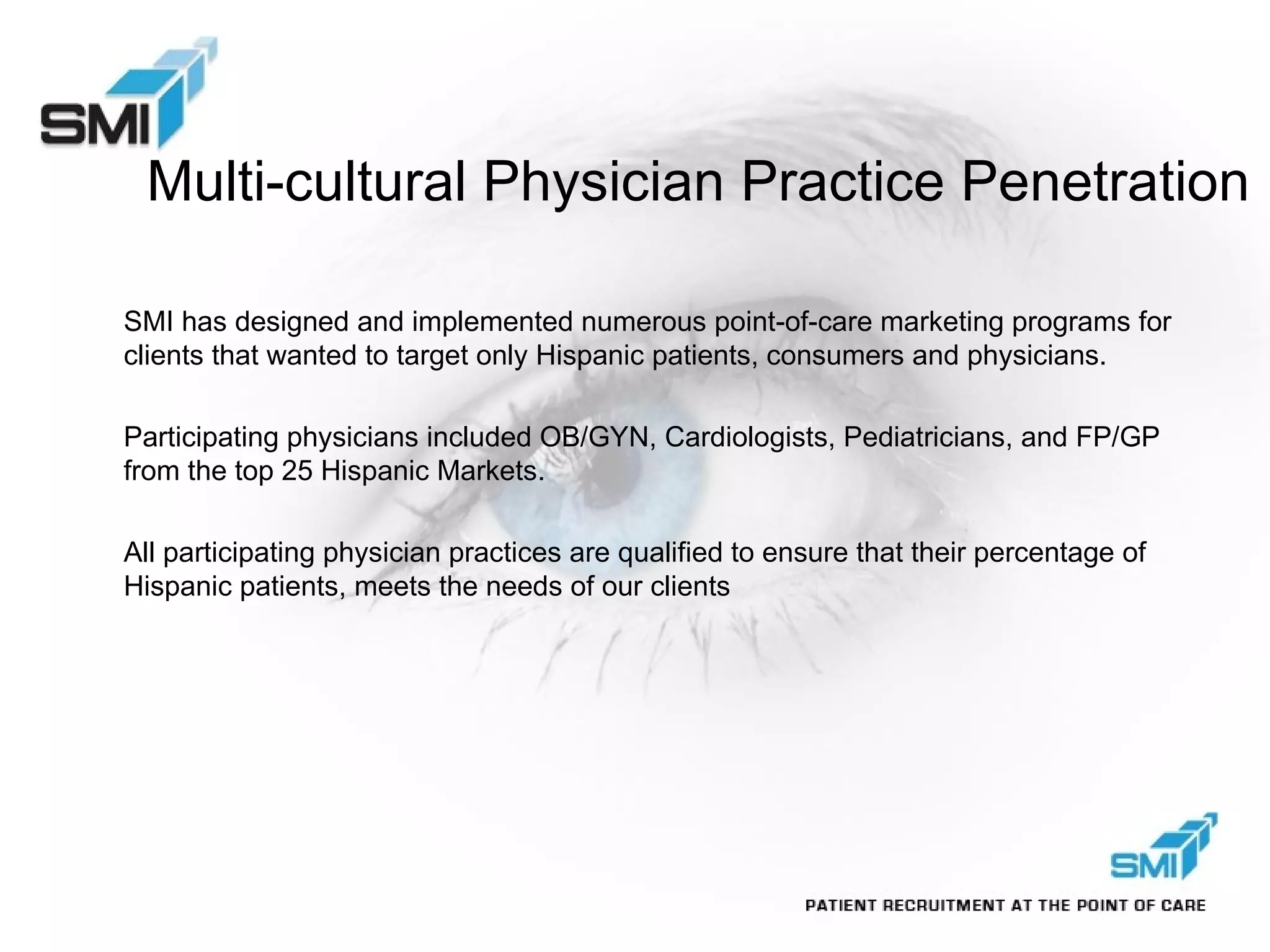 Multi-cultural Physician Practice Penetration SMI has designed and implemented numerous point-of-care marketing programs for clients that wanted to target only Hispanic patients, consumers and physicians. Participating physicians included OB/GYN, Cardiologists, Pediatricians, and FP/GP from the top 25 Hispanic Markets. All participating physician practices are qualified to ensure that their percentage of Hispanic patients, meets the needs of our clients 
