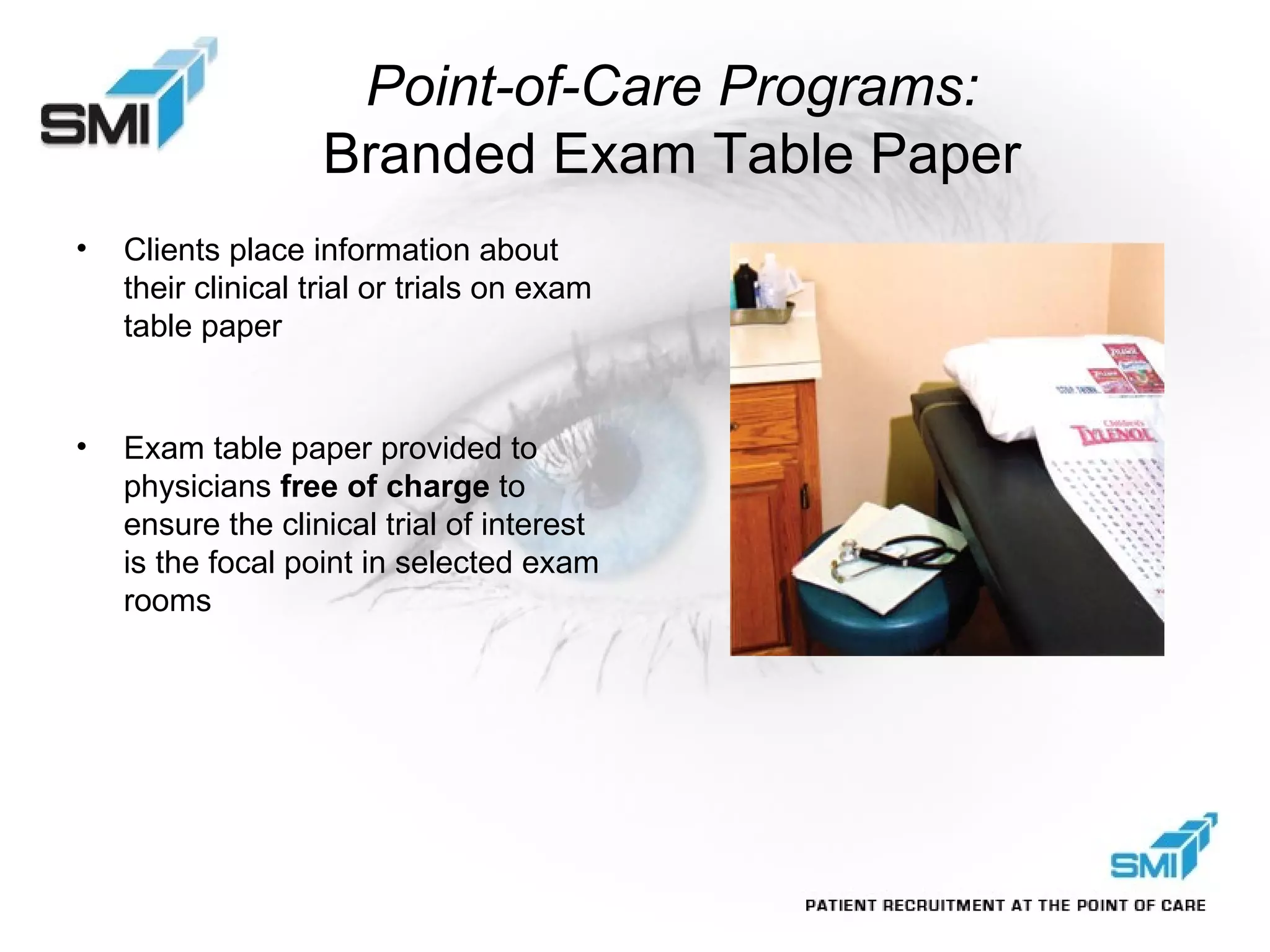 Clients place information about their clinical trial or trials on exam table paper Exam table paper provided to physicians  free of charge  to ensure the clinical trial of interest is the focal point in selected exam rooms Point-of-Care Programs:  Branded Exam Table Paper 