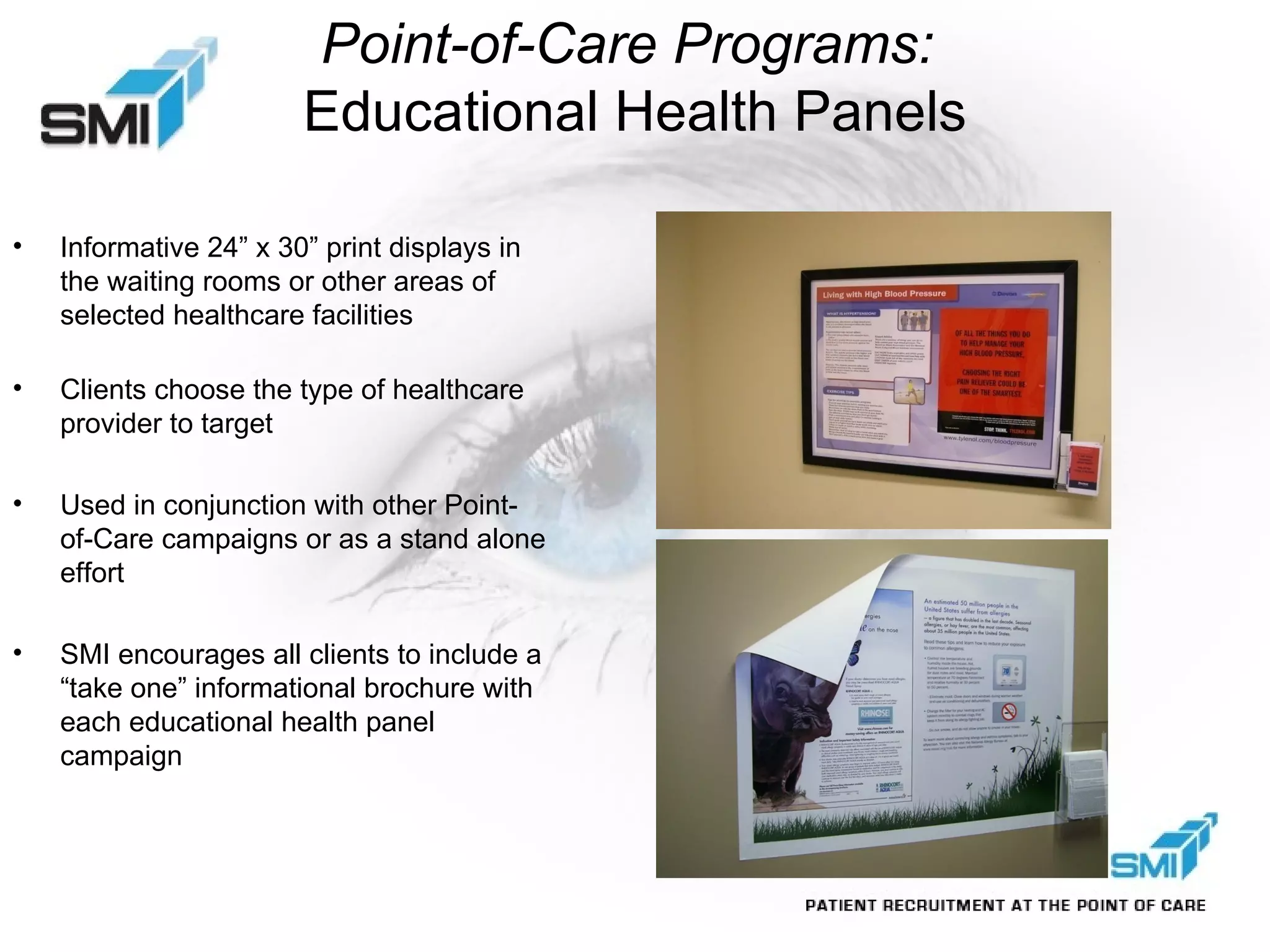 Point-of-Care Programs:  Educational Health Panels Informative 24” x 30” print displays in the waiting rooms or other areas of selected healthcare facilities   Clients choose the type of healthcare provider to target Used in conjunction with other Point-of-Care campaigns or as a stand alone effort SMI encourages all clients to include a “take one” informational brochure with each educational health panel campaign 