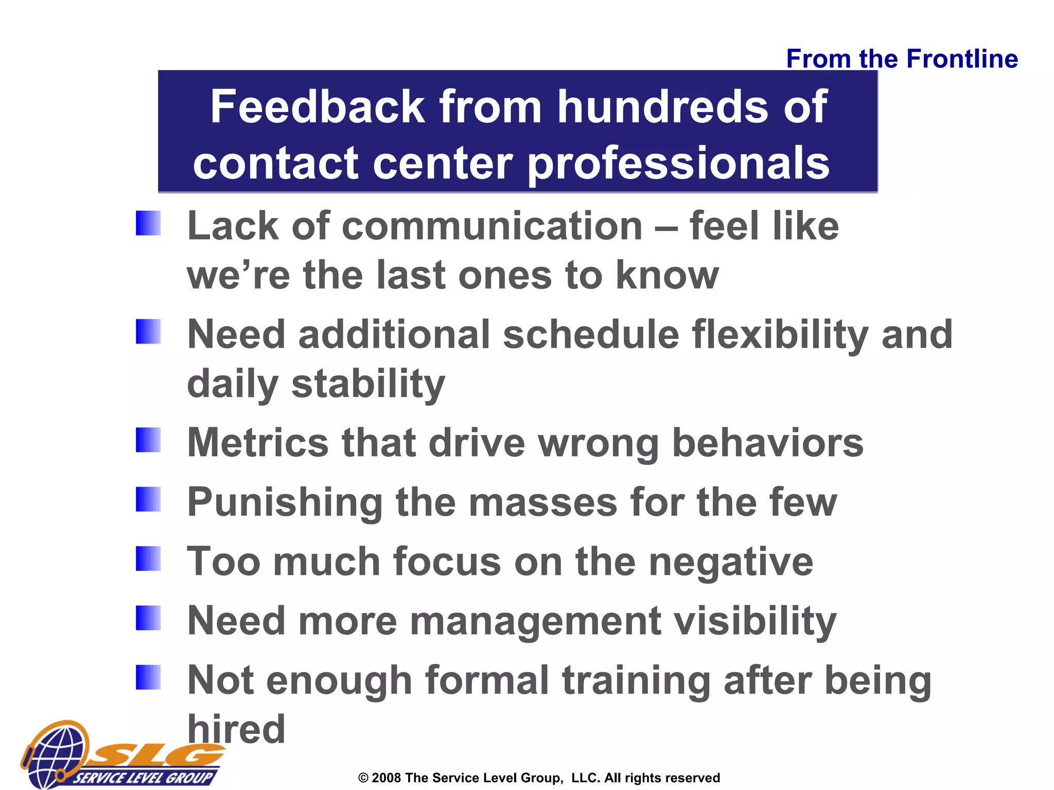 From the Frontline Lack of communication – feel like we’re the last ones to know Need additional schedule flexibility and daily stability Metrics that drive wrong behaviors  Punishing the masses for the few Too much focus on the negative  Need more management visibility Not enough formal training after being hired  Feedback from hundreds of contact center professionals  