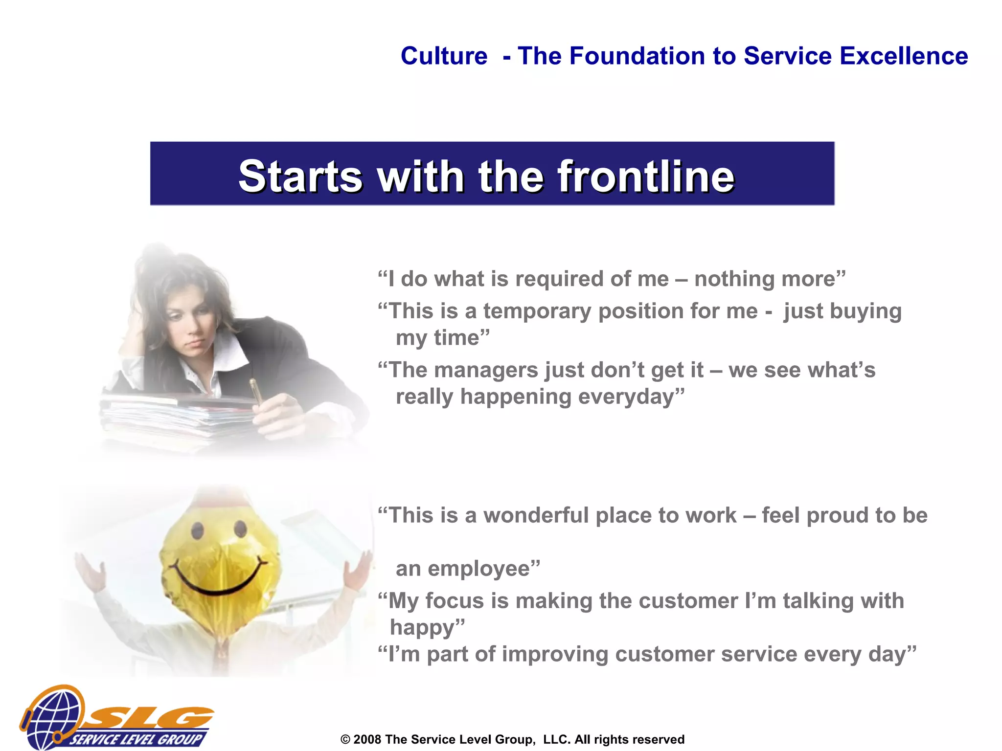 Culture  - The Foundation to Service Excellence Starts with the frontline  “ I do what is required of me – nothing more” “ This is a temporary position for me -  just buying    my time” “ The managers just don’t get it – we see what’s    really happening everyday” “ This is a wonderful place to work – feel proud to be    an employee” “ My focus is making the customer I’m talking with    happy” “I’m part of improving customer service every day” 
