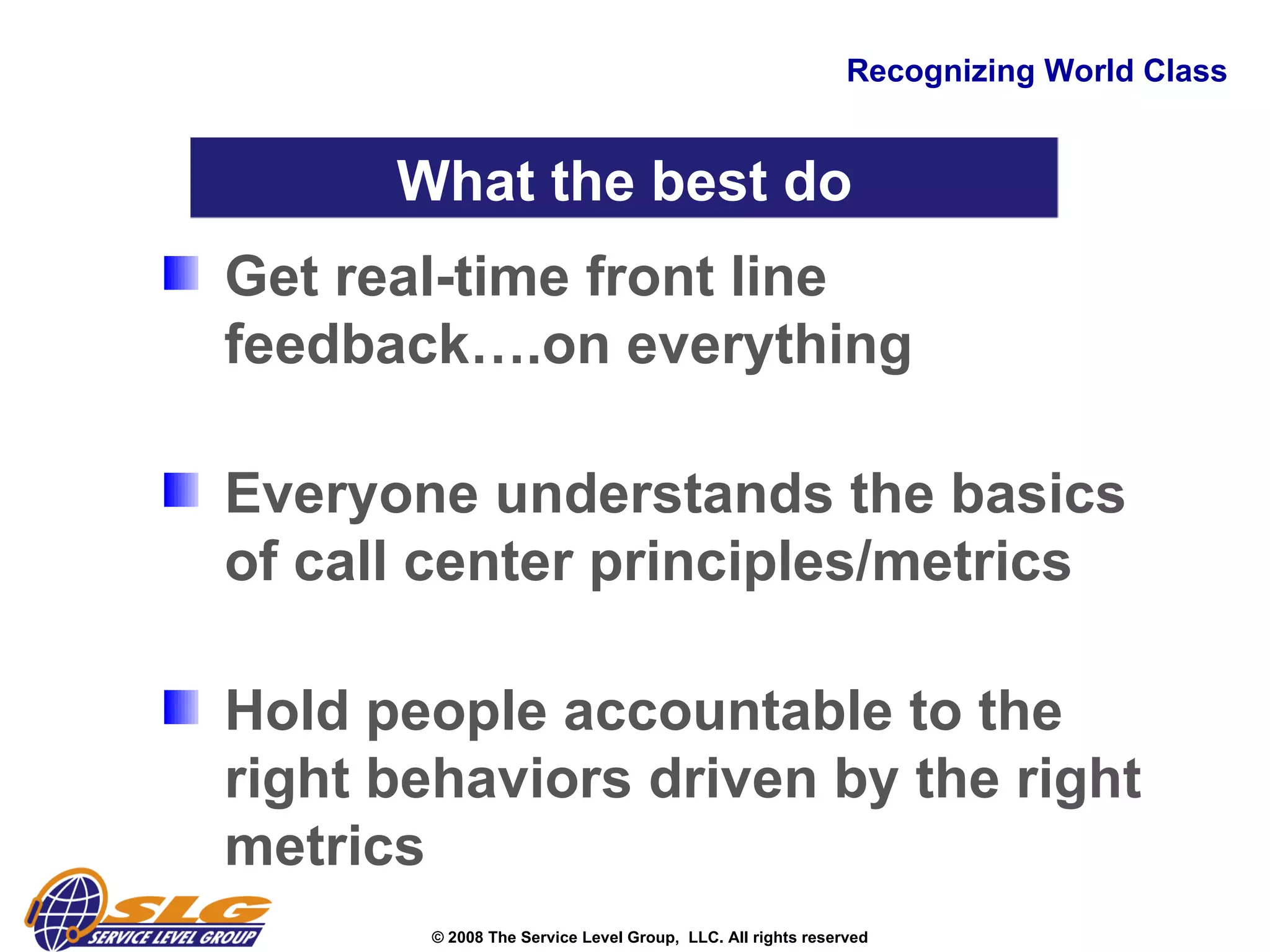 Recognizing World Class Get real-time front line feedback….on everything  Everyone understands the basics of call center principles/metrics   Hold people accountable to the right behaviors driven by the right metrics  What the best do 