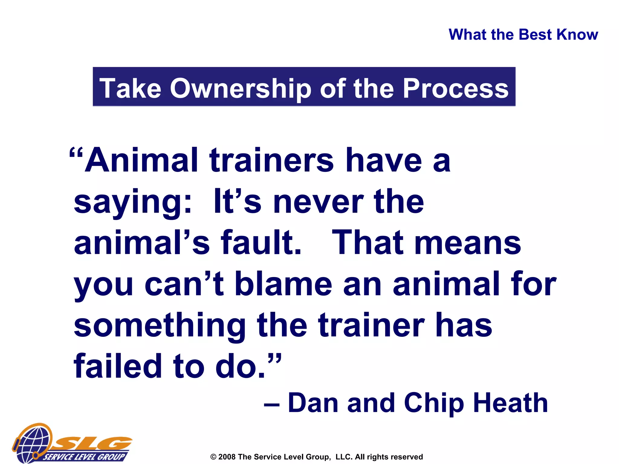 What the Best Know Take Ownership of the Process “ Animal trainers have a saying:  It’s never the animal’s fault.  That means you can’t blame an animal for something the trainer has failed to do.”    – Dan and Chip Heath  