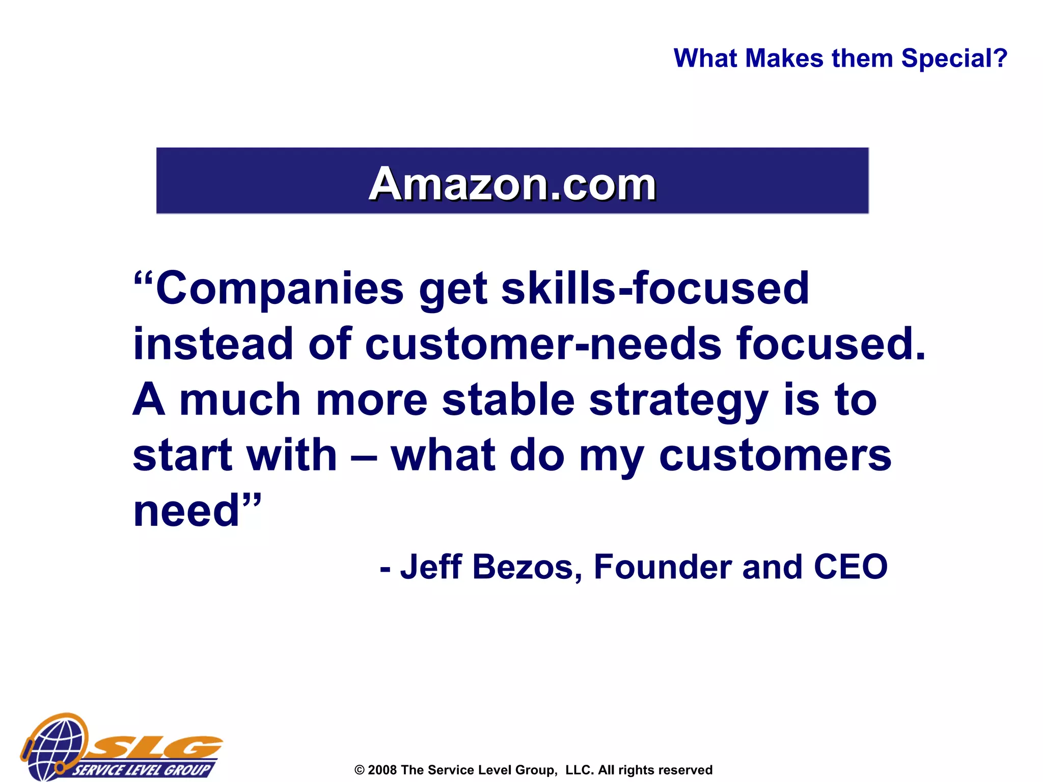 “ Companies get skills-focused instead of customer-needs focused.  A much more stable strategy is to start with – what do my customers need” - Jeff Bezos, Founder and CEO What Makes them Special? Amazon.com 