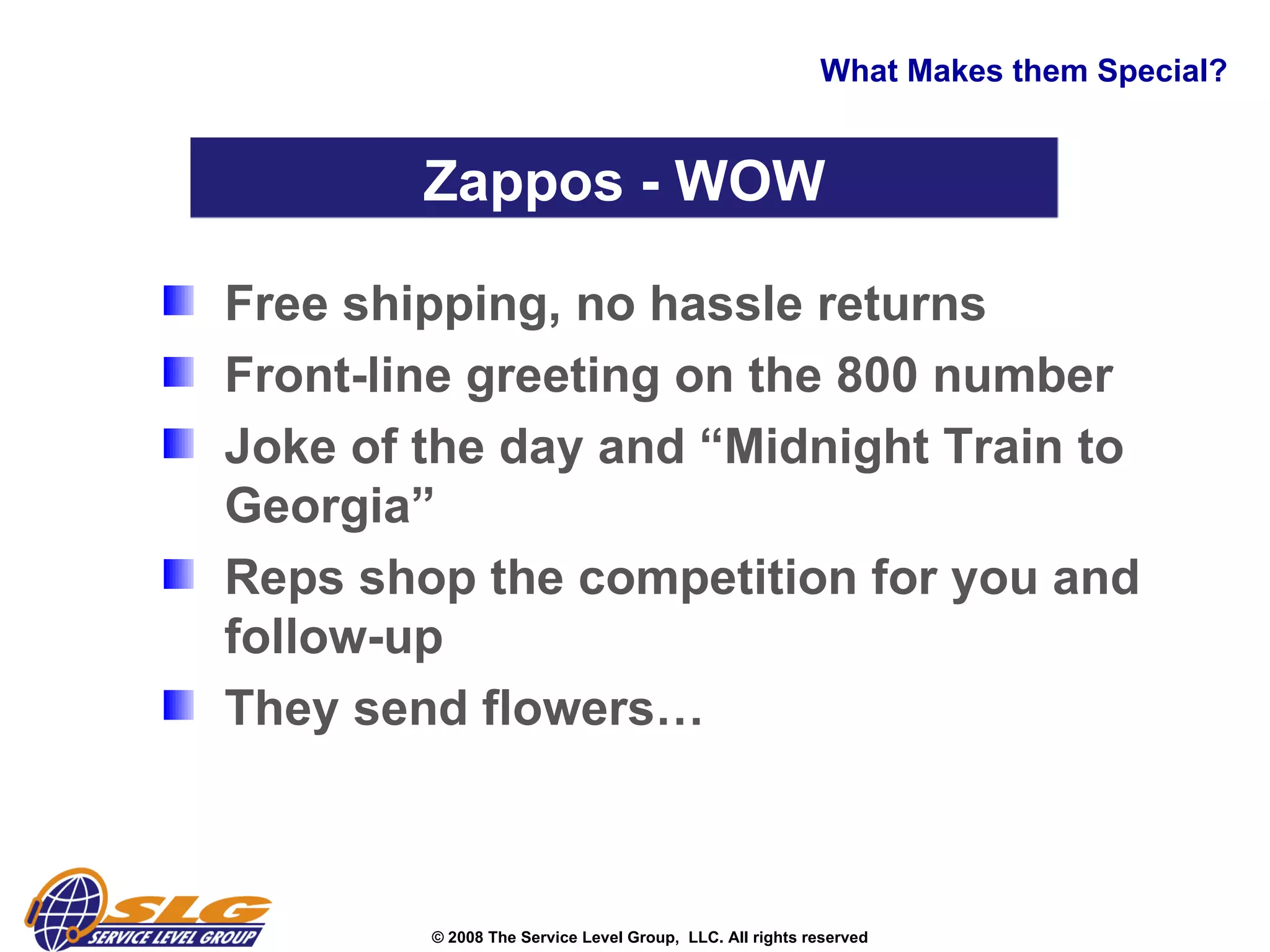 What Makes them Special? Free shipping, no hassle returns  Front-line greeting on the 800 number Joke of the day and “Midnight Train to Georgia” Reps shop the competition for you and follow-up  They send flowers… Zappos - WOW 