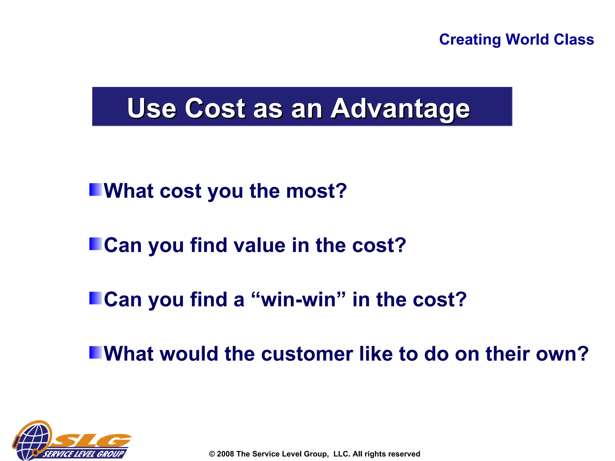 Creating World Class Use Cost as an Advantage  What cost you the most? Can you find value in the cost? Can you find a “win-win” in the cost? What would the customer like to do on their own?   