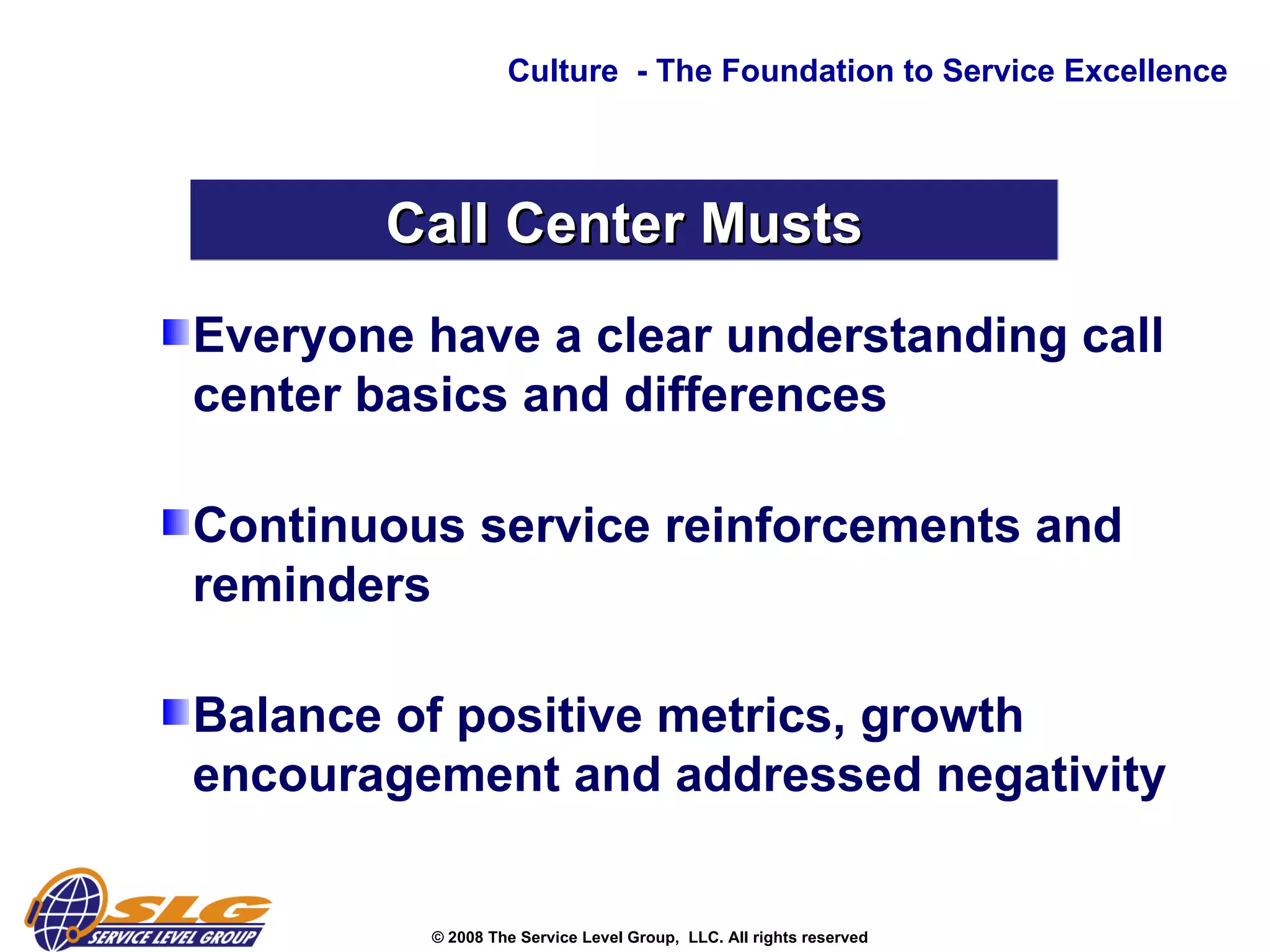 Everyone have a clear understanding call center basics and differences  Continuous service reinforcements and reminders  Balance of positive metrics, growth encouragement and addressed negativity  Culture  - The Foundation to Service Excellence Call Center Musts 