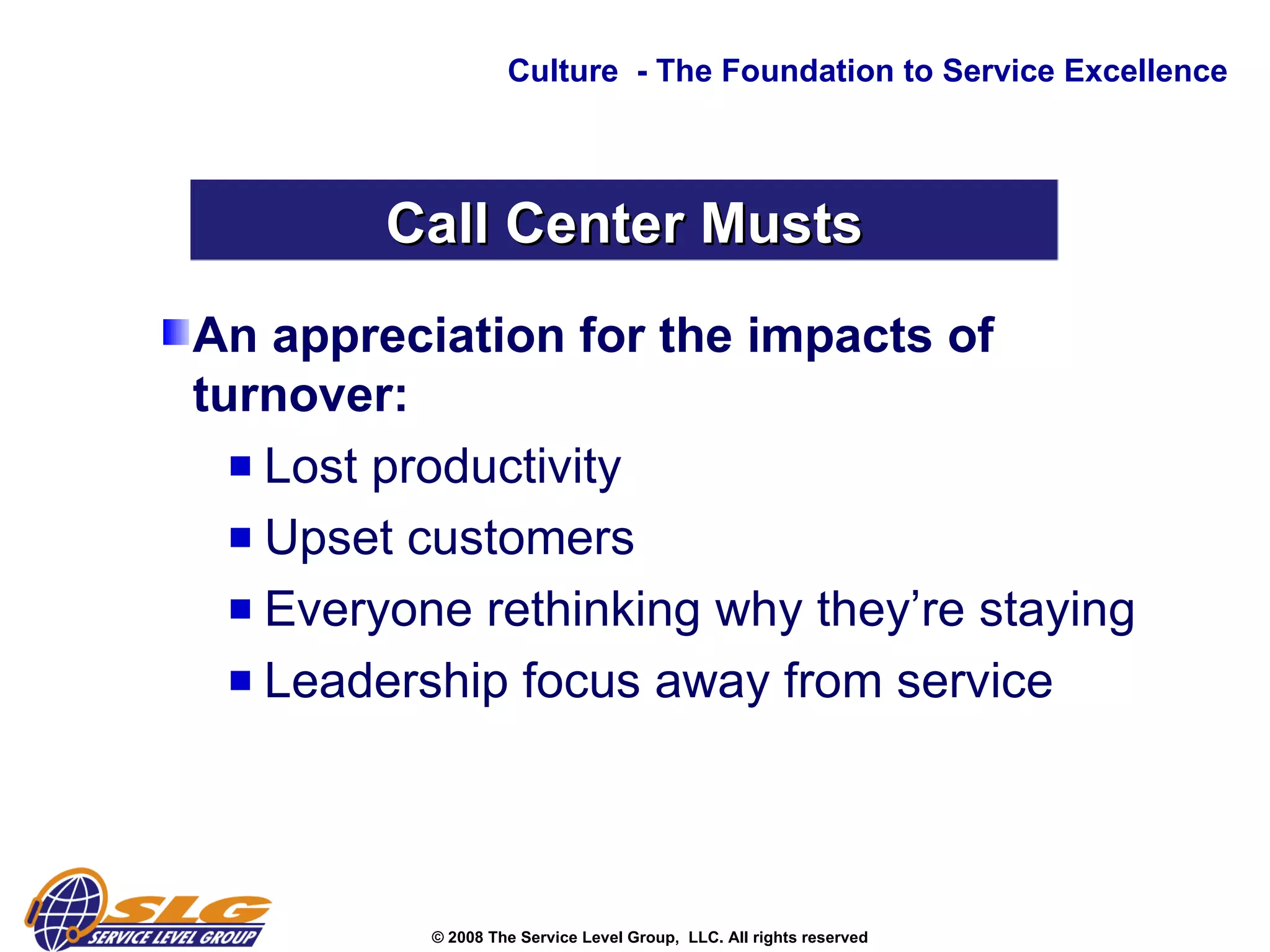 An appreciation for the impacts of turnover: Lost productivity  Upset customers  Everyone rethinking why they’re staying  Leadership focus away from service Culture  - The Foundation to Service Excellence Call Center Musts 