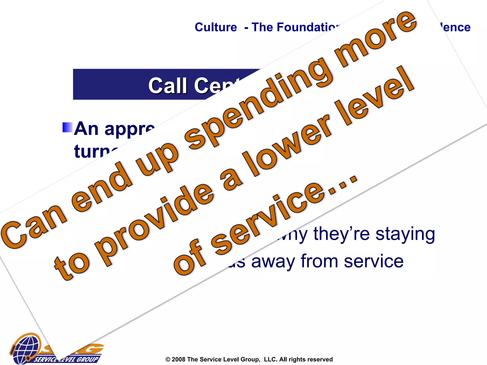 An appreciation for the impacts of turnover: Lost productivity  Upset customers  Everyone rethinking why they’re staying  Leadership focus away from service Culture  - The Foundation to Service Excellence Call Center Musts 