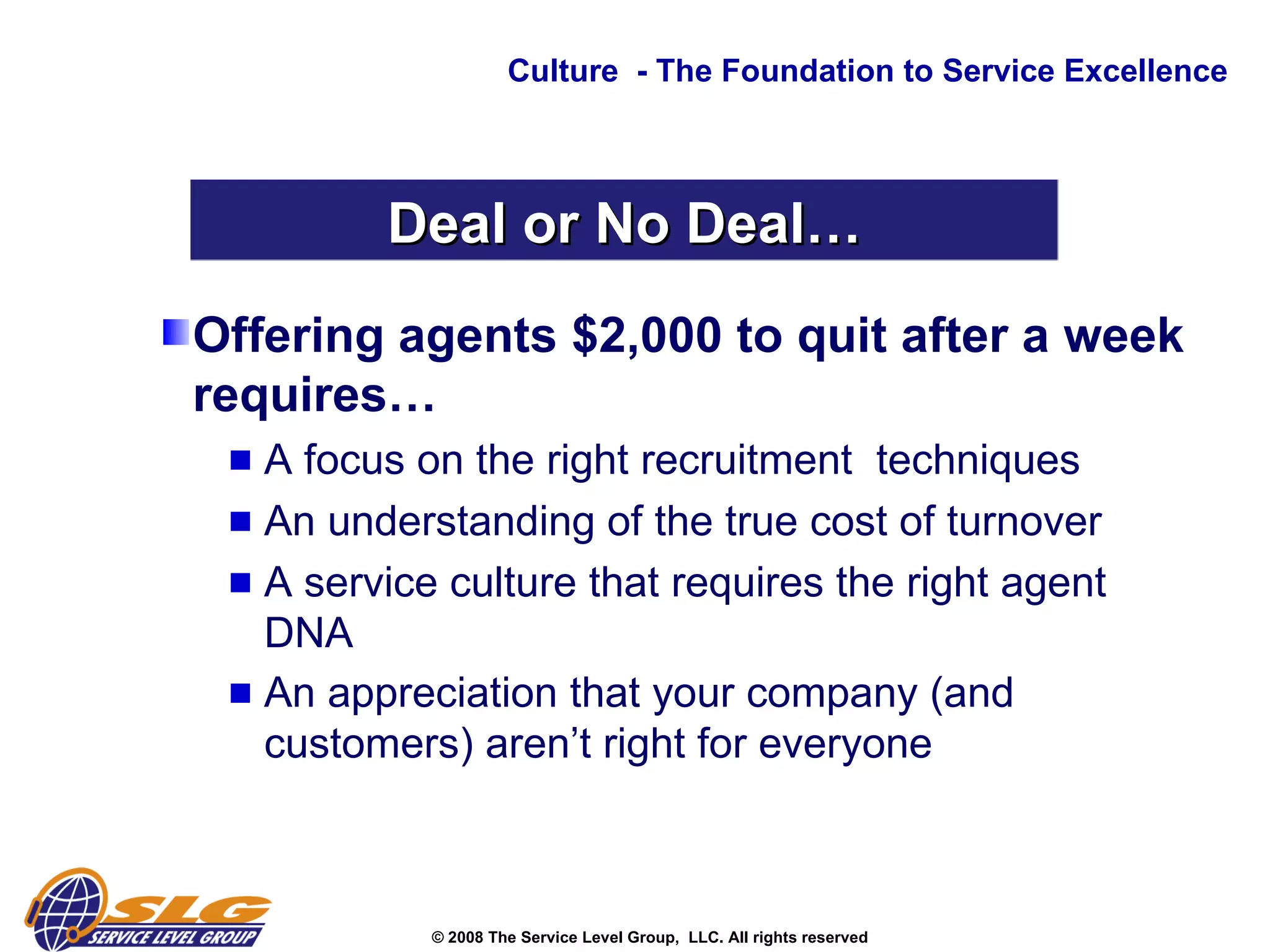 Offering agents $2,000 to quit after a week requires… A focus on the right recruitment  techniques  An understanding of the true cost of turnover  A service culture that requires the right agent DNA An appreciation that your company (and customers) aren’t right for everyone Culture  - The Foundation to Service Excellence Deal or No Deal… 