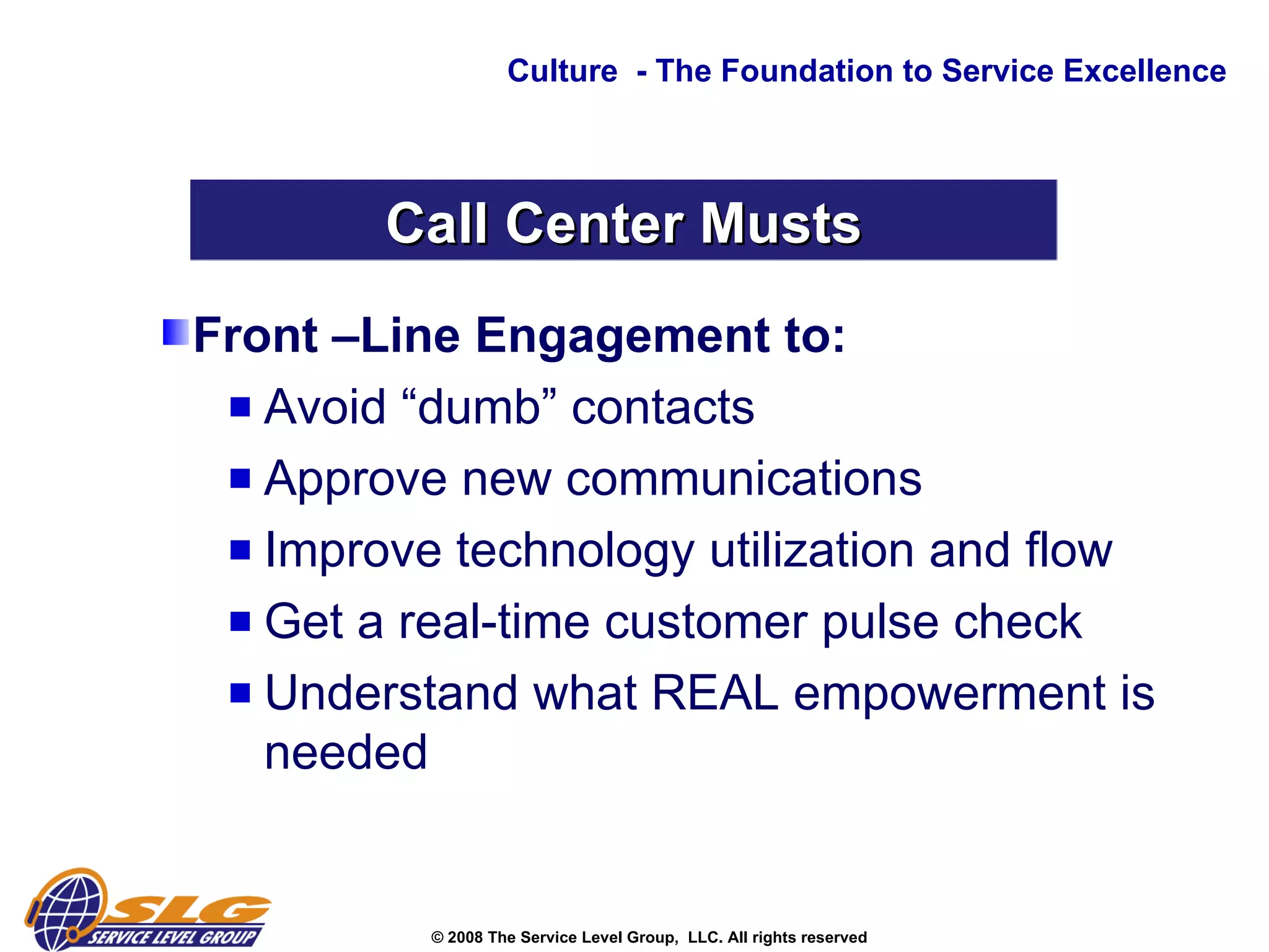 Front –Line Engagement to: Avoid “dumb” contacts Approve new communications  Improve technology utilization and flow Get a real-time customer pulse check  Understand what REAL empowerment is needed Culture  - The Foundation to Service Excellence Call Center Musts 