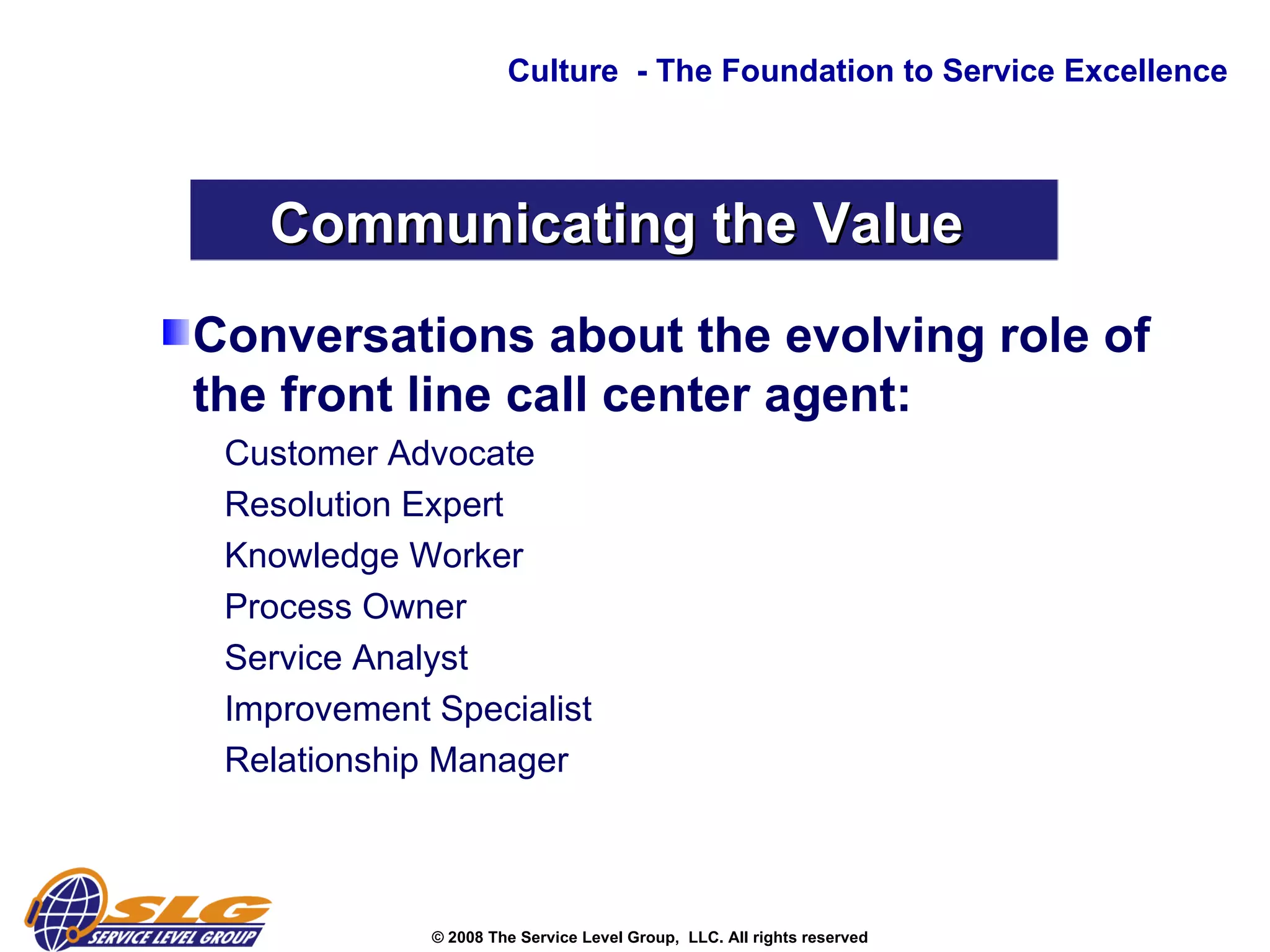 Conversations about the evolving role of the front line call center agent: Customer Advocate  Resolution Expert  Knowledge Worker  Process Owner  Service Analyst Improvement Specialist  Relationship Manager  Culture  - The Foundation to Service Excellence Communicating the Value  