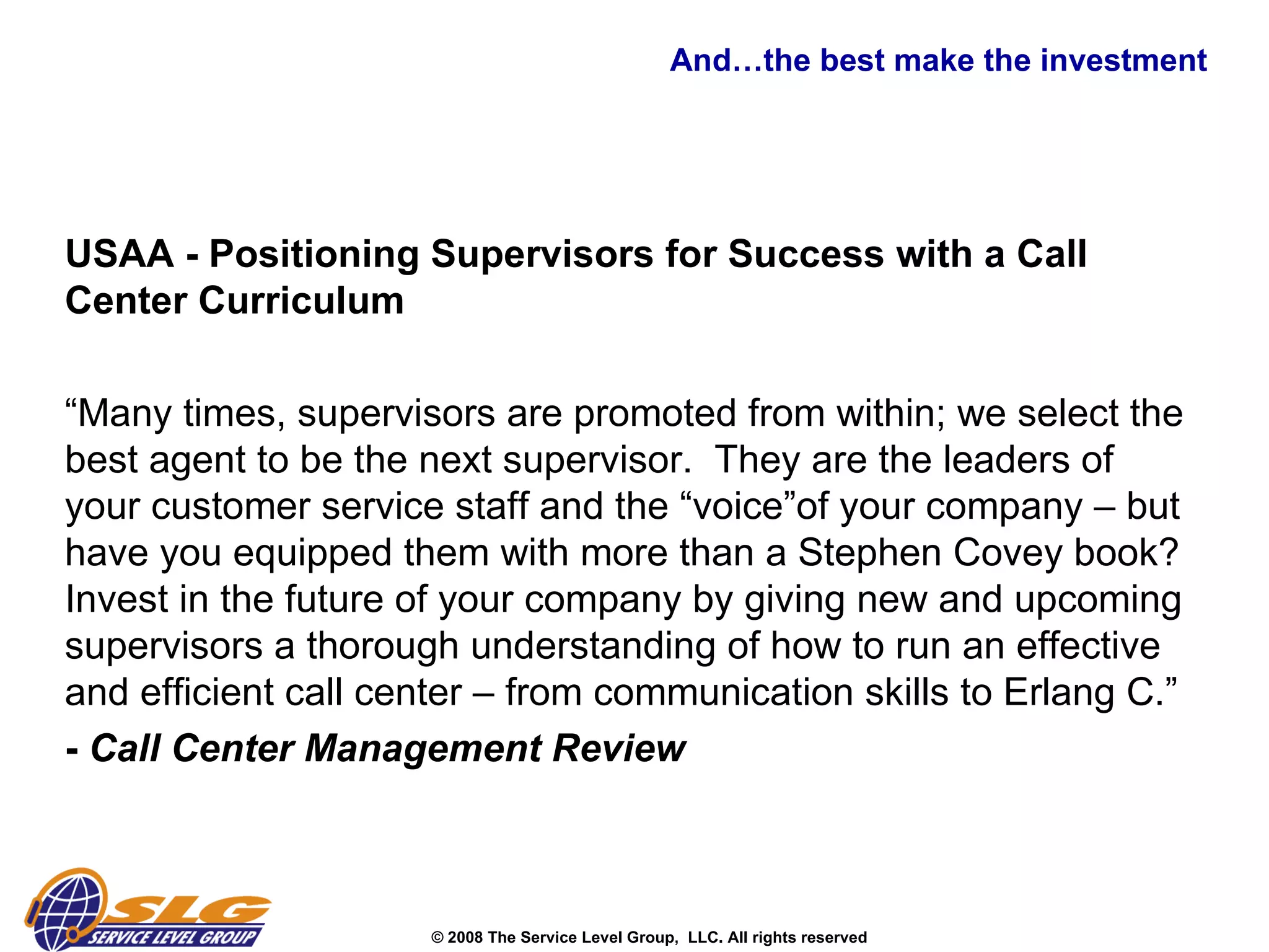 And…the best make the investment  USAA - Positioning Supervisors for Success with a Call Center Curriculum “ Many times, supervisors are promoted from within; we select the best agent to be the next supervisor.  They are the leaders of your customer service staff and the “voice”of your company – but have you equipped them with more than a Stephen Covey book?  Invest in the future of your company by giving new and upcoming supervisors a thorough understanding of how to run an effective and efficient call center – from communication skills to Erlang C.”  -  Call Center Management Review   