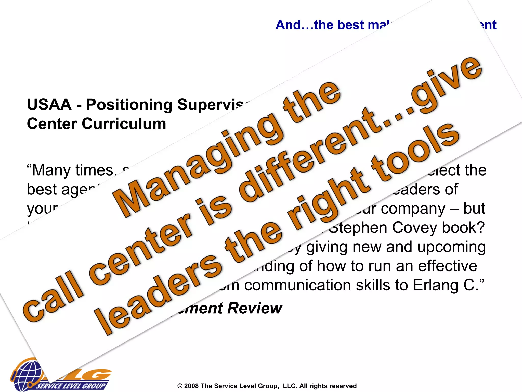 And…the best make the investment  USAA - Positioning Supervisors for Success with a Call Center Curriculum “ Many times, supervisors are promoted from within; we select the best agent to be the next supervisor.  They are the leaders of your customer service staff and the “voice”of your company – but have you equipped them with more than a Stephen Covey book?  Invest in the future of your company by giving new and upcoming supervisors a thorough understanding of how to run an effective and efficient call center – from communication skills to Erlang C.”  -  Call Center Management Review   