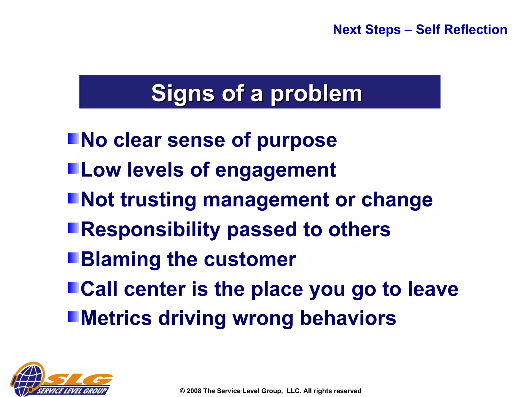 No clear sense of purpose  Low levels of engagement  Not trusting management or change  Responsibility passed to others  Blaming the customer  Call center is the place you go to leave Metrics driving wrong behaviors  Next Steps – Self Reflection  Signs of a problem  