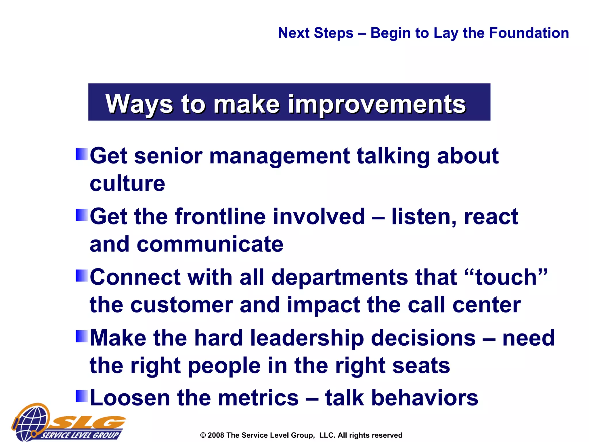 Get senior management talking about culture  Get the frontline involved – listen, react and communicate  Connect with all departments that “touch” the customer and impact the call center  Make the hard leadership decisions – need the right people in the right seats  Loosen the metrics – talk behaviors  Next Steps – Begin to Lay the Foundation Ways to make improvements  