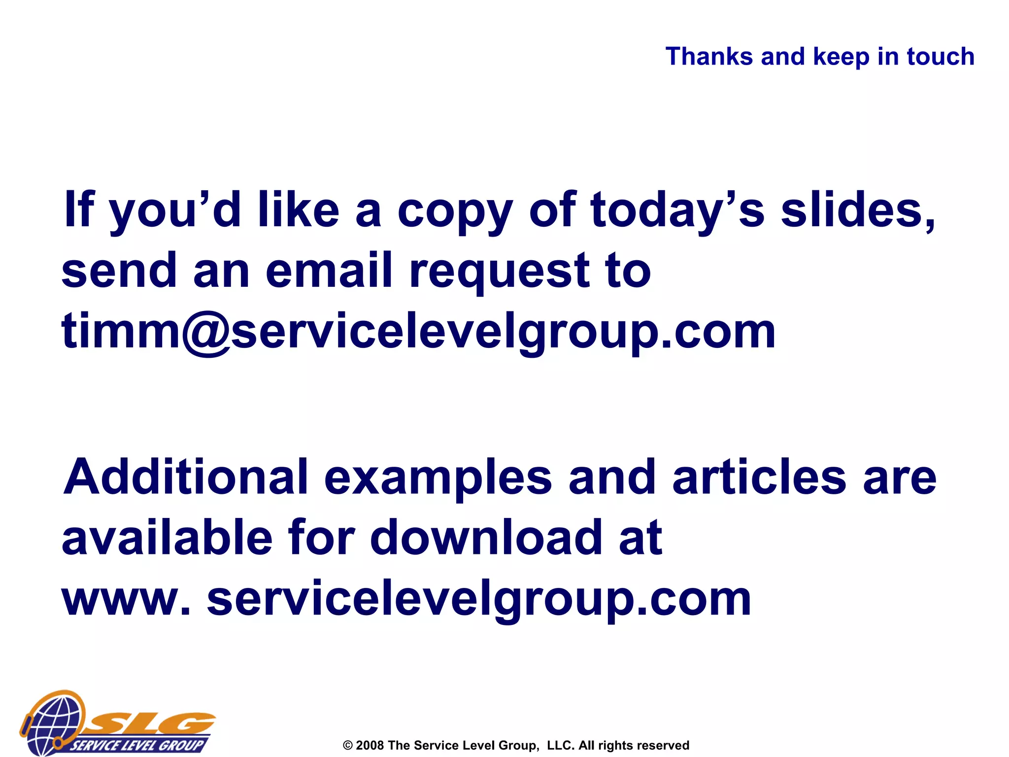 Thanks and keep in touch If you’d like a copy of today’s slides, send an email request to timm@servicelevelgroup.com Additional examples and articles are available for download at  www. servicelevelgroup.com 