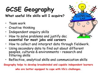 GCSE Geography What useful life skills will I acquire? Team work  Creative thinking Independent enquiry skills How to solve problems and justify decisions made –  essential for most jobs and careers How to collect and interpret data through fieldwork. Using secondary data to find out about different peoples, cultures & environments – research and filtering skills Reflective, analytical skills and communication skills Geography helps to develop broadminded and capable independent learners who are better equipped to cope with life’s challenges. 