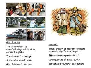 Globalisation: The development of manufacturing and services across the globe The demand for energy Sustainable development Global demands for food Tourism: Global growth of tourism – reasons, economic significance, impacts Effective management in UK Consequences of mass tourism Sustainable tourism – ecotourism 