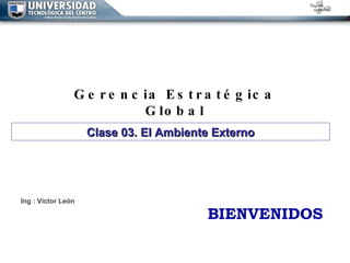 Gerencia Estratégica Global Ing : Victor León BIENVENIDOS Clase 03. El Ambiente Externo 