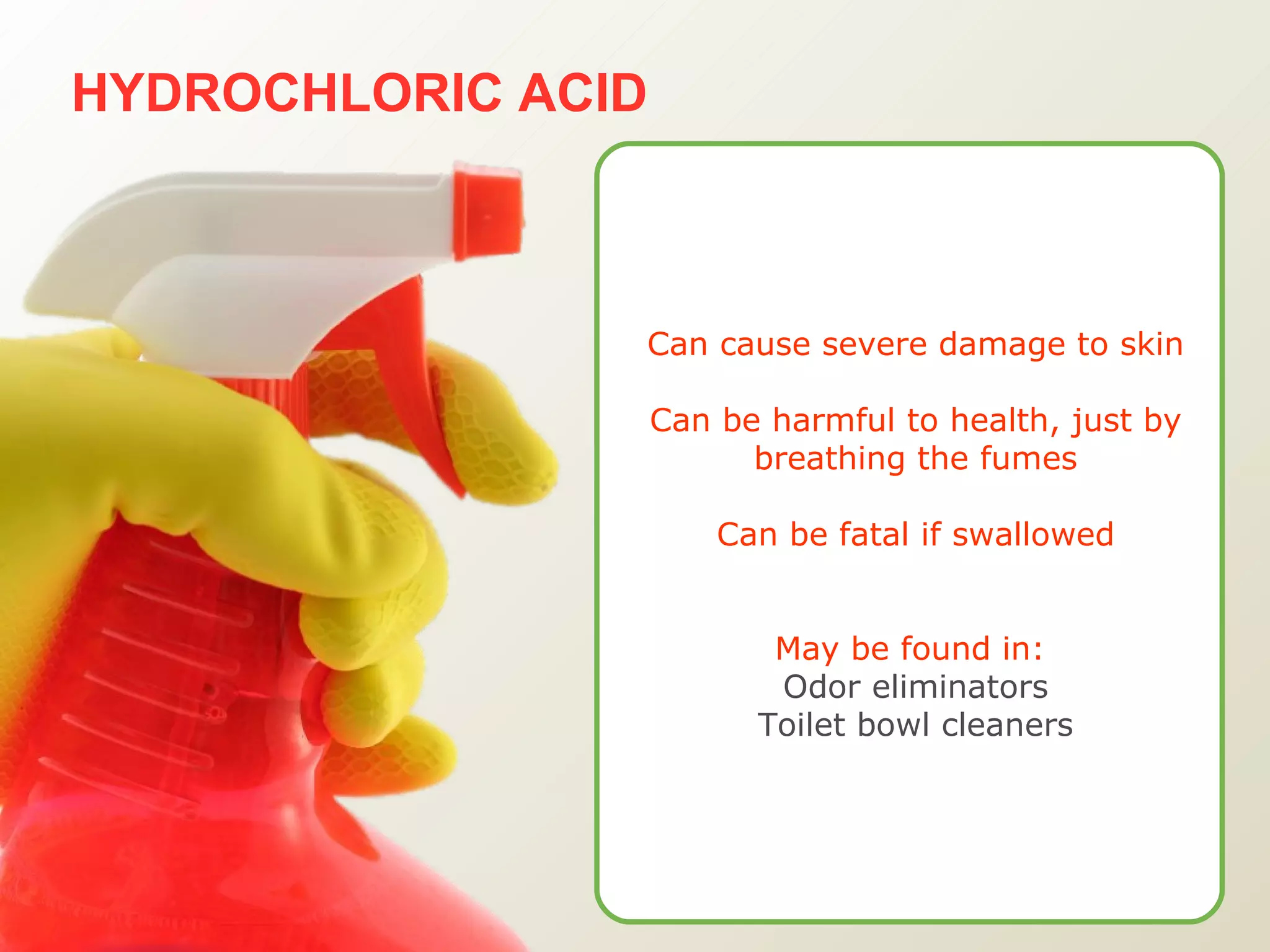 HYDROCHLORIC ACID Can cause severe damage to skin Can be harmful to health, just by breathing the fumes Can be fatal if swallowed May be found in:   Odor eliminators Toilet bowl cleaners 