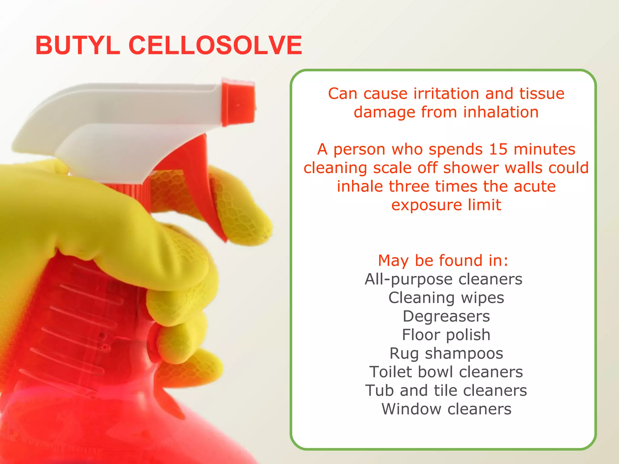 BUTYL CELLOSOLVE Can cause irritation and tissue damage from inhalation A person who spends 15 minutes cleaning scale off shower walls could inhale three times the acute exposure limit May be found in:   All-purpose cleaners  Cleaning wipes Degreasers Floor polish Rug shampoos Toilet bowl cleaners Tub and tile cleaners Window cleaners 