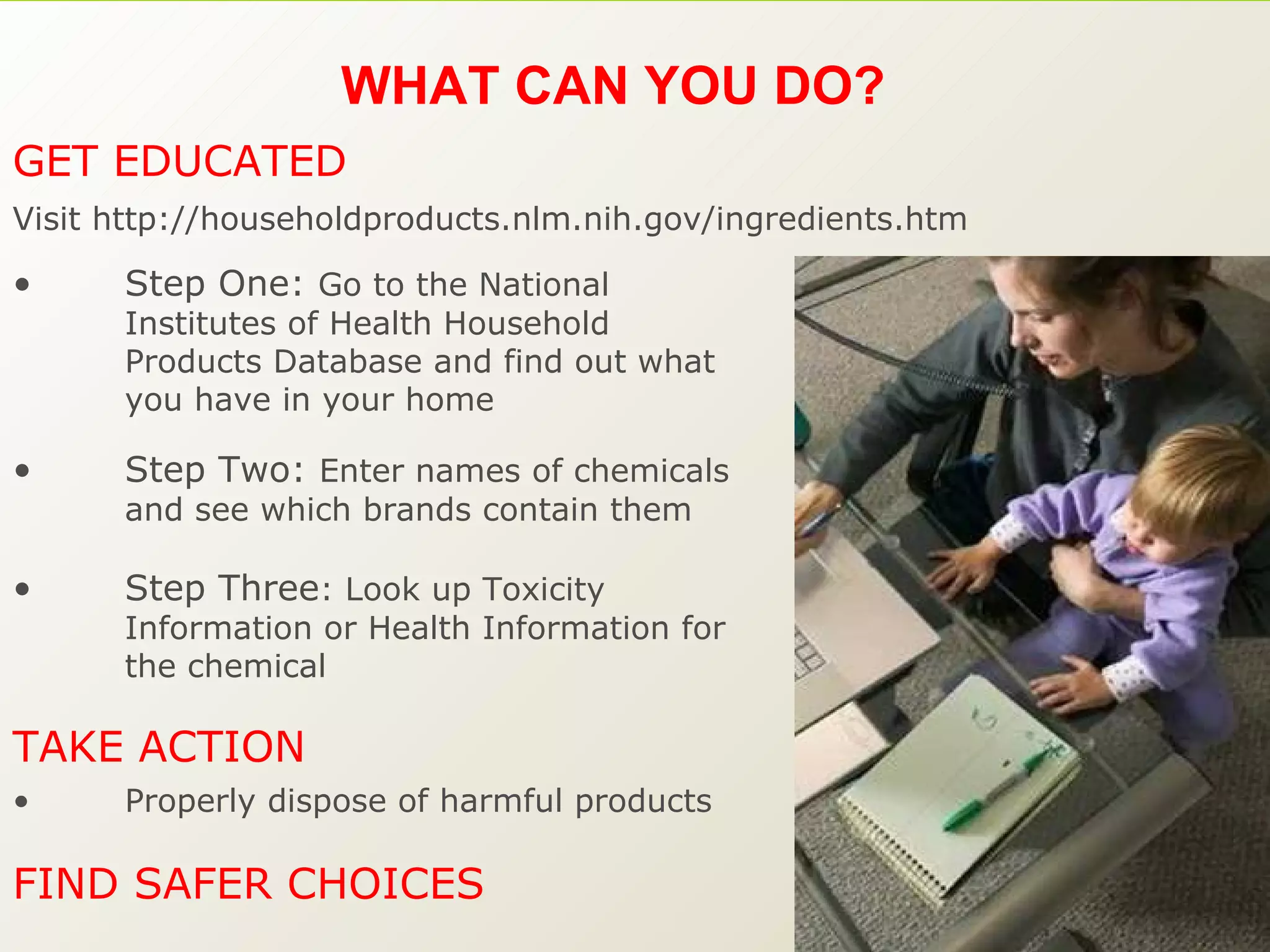 WHAT CAN YOU DO?  Step One:  Go to the National Institutes of Health Household Products Database and find out what you have in your home Step Two:  Enter names of chemicals and see which brands contain them Step Three : Look up Toxicity Information or Health Information for the chemical Properly dispose of harmful products FIND SAFER CHOICES  TAKE ACTION  GET EDUCATED Visit http://householdproducts.nlm.nih.gov/ingredients.htm 