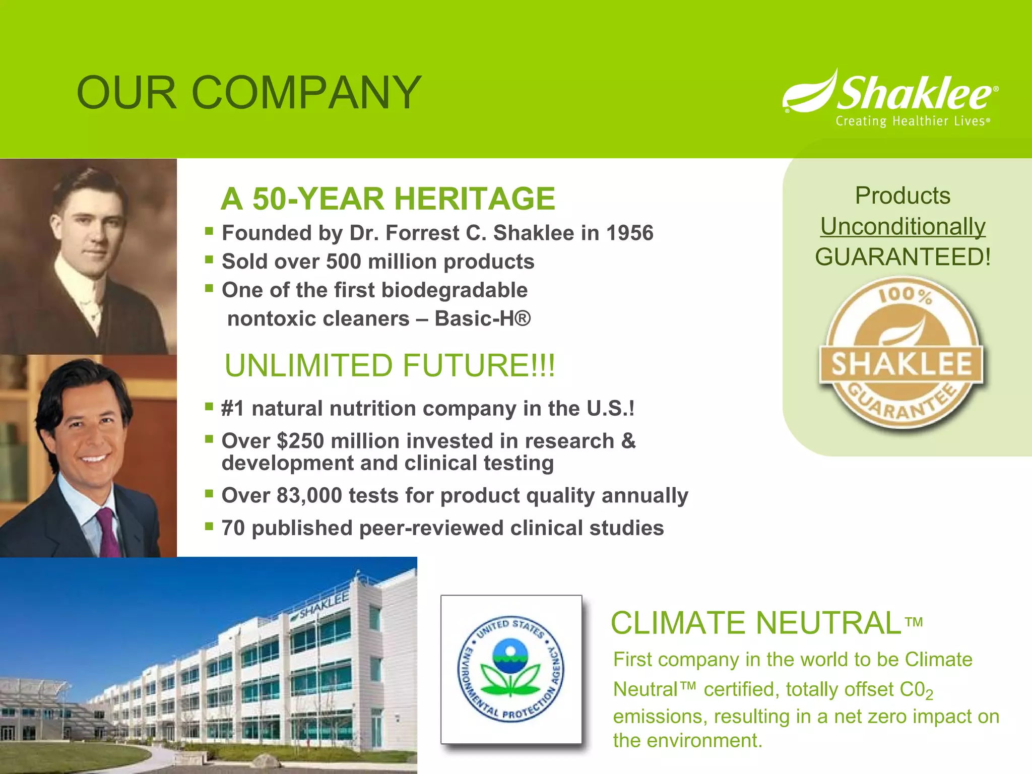 A 50-YEAR HERITAGE Founded by Dr. Forrest C. Shaklee in 1956 Sold over 500 million products One of the first biodegradable  nontoxic cleaners – Basic-H® OUR COMPANY Products Unconditionally GUARANTEED! #1 natural nutrition company in the U.S.! Over $250 million invested in research & development and clinical testing Over 83,000 tests for product quality annually 70 published peer-reviewed clinical studies UNLIMITED FUTURE!!! CLIMATE NEUTRAL ™ First company in the world to be Climate Neutral ™  certified, totally offset C0 2  emissions, resulting in a net zero impact on the environment.  