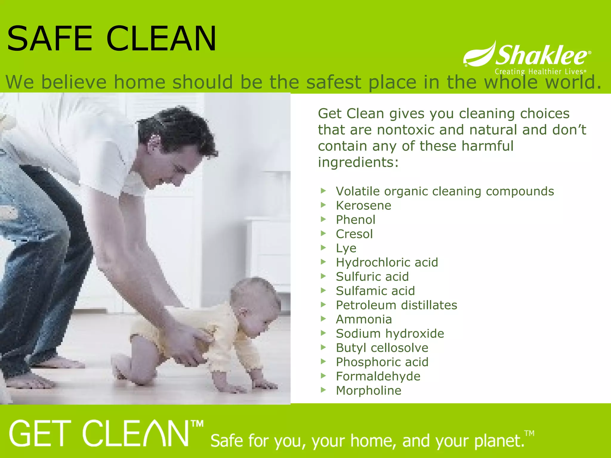 SAFE CLEAN We believe home should be the safest place in the whole world. Get Clean gives you cleaning choices that are nontoxic and natural and don’t contain any of these harmful ingredients: Volatile organic cleaning compounds Kerosene Phenol  Cresol Lye  Hydrochloric acid  Sulfuric acid  Sulfamic acid Petroleum distillates Ammonia  Sodium hydroxide  Butyl cellosolve  Phosphoric acid  Formaldehyde Morpholine 