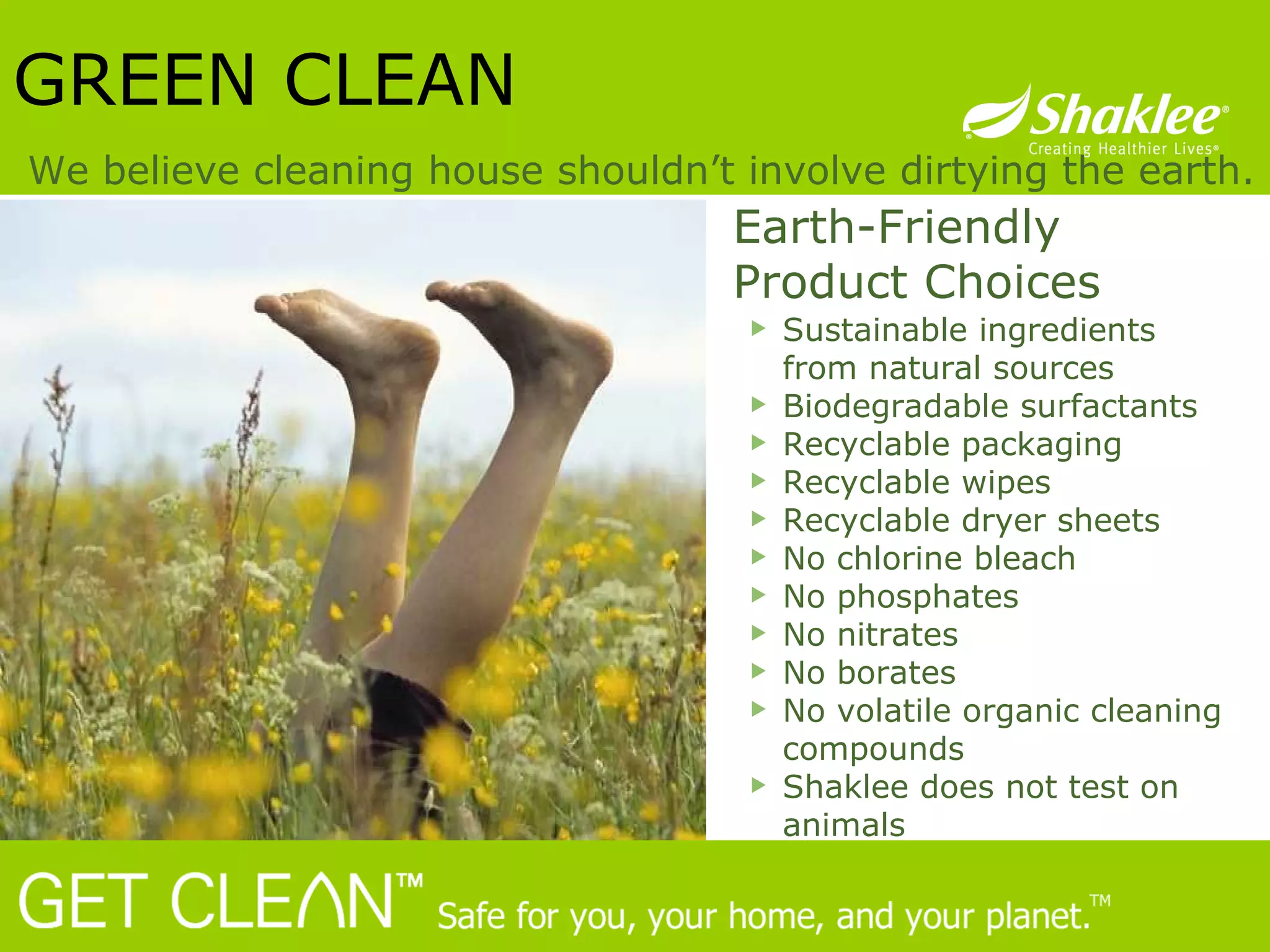 Earth-Friendly  Product Choices GREEN CLEAN We believe cleaning house shouldn’t involve dirtying the earth. Sustainable ingredients from natural sources Biodegradable surfactants Recyclable packaging  Recyclable wipes  Recyclable dryer sheets  No chlorine bleach No phosphates  No nitrates  No borates  No volatile organic cleaning compounds Shaklee does not test on animals 