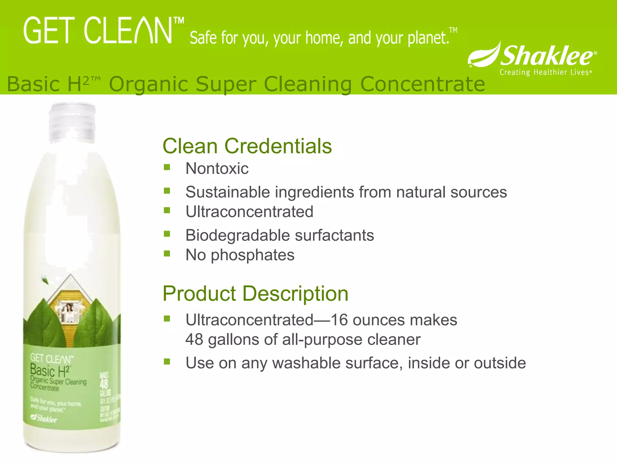 Clean Credentials Nontoxic  Sustainable ingredients from natural sources Ultraconcentrated Biodegradable surfactants No phosphates Product Description Ultraconcentrated—16 ounces makes  48 gallons of all-purpose cleaner Use on any washable surface, inside or outside  Basic H 2™  Organic Super Cleaning Concentrate 