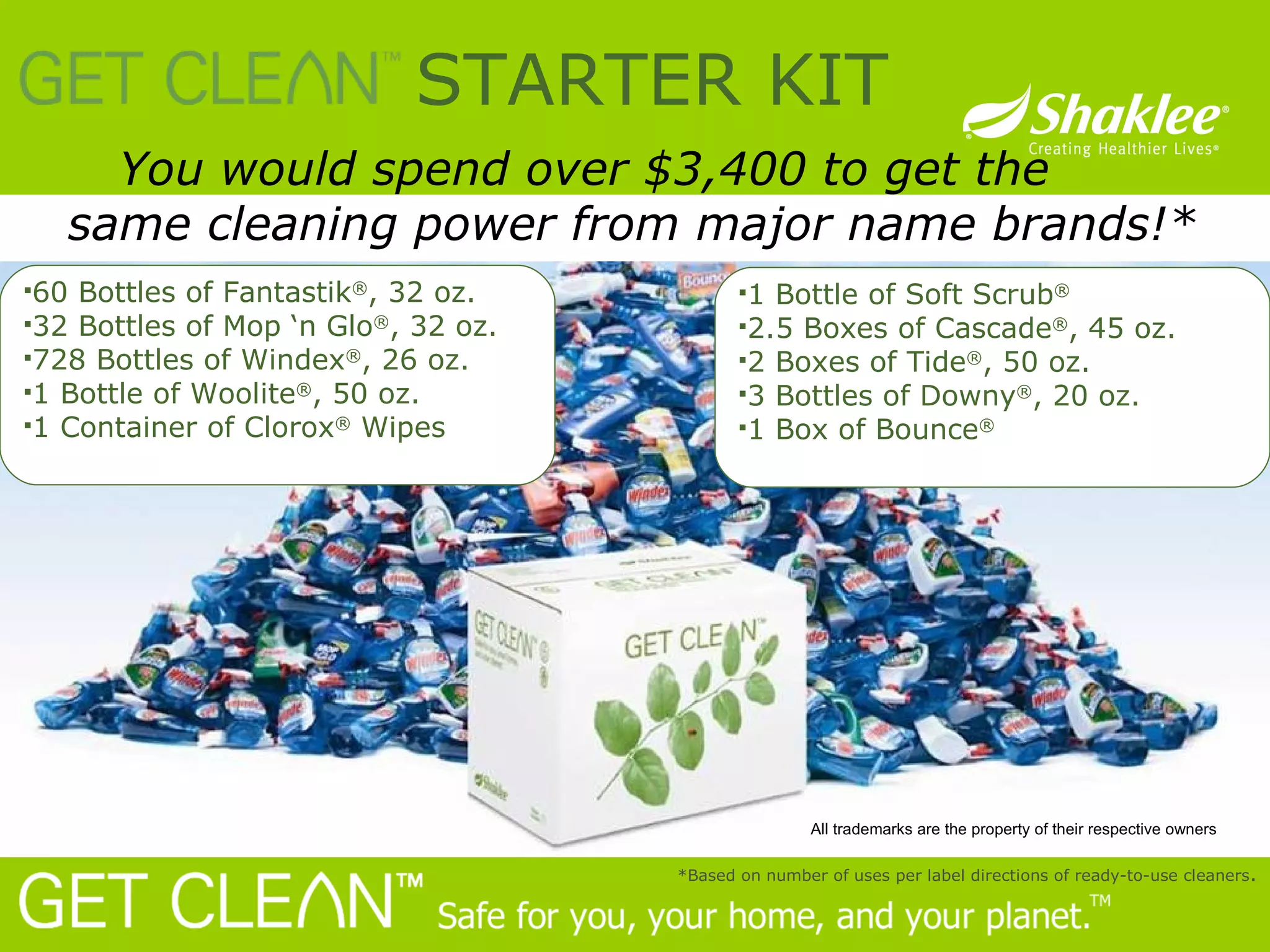 You would spend over $3,400 to get the  same cleaning power from major name brands!*    STARTER KIT *Based on number of uses per label directions of ready-to-use cleaners . 60 Bottles of Fantastik ® , 32 oz. 32 Bottles of Mop ‘n Glo ® , 32 oz. 728 Bottles of Windex ® , 26 oz. 1 Bottle of Woolite ® , 50 oz. 1 Container of Clorox ®  Wipes 1 Bottle of Soft Scrub ® 2.5 Boxes of Cascade ® , 45 oz. 2 Boxes of Tide ® , 50 oz. 3 Bottles of Downy ® , 20 oz. 1 Box of Bounce ® All trademarks are the property of their respective owners 