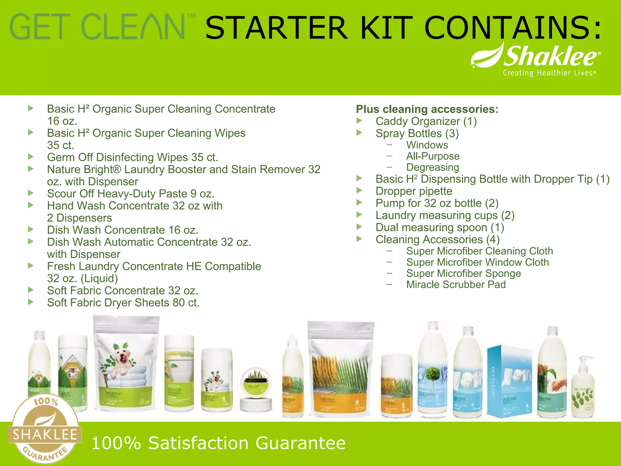Basic H² Organic Super Cleaning Concentrate  16 oz. Basic H² Organic Super Cleaning Wipes  35 ct. Germ Off Disinfecting Wipes 35 ct. Nature Bright® Laundry Booster and Stain Remover 32 oz. with Dispenser Scour Off Heavy-Duty Paste 9 oz. Hand Wash Concentrate 32 oz with  2 Dispensers Dish Wash Concentrate 16 oz.  Dish Wash Automatic Concentrate 32 oz.  with Dispenser Fresh Laundry Concentrate HE Compatible  32 oz. (Liquid) Soft Fabric Concentrate 32 oz. Soft Fabric Dryer Sheets 80 ct.   STARTER KIT CONTAINS: 100% Satisfaction Guarantee   Plus cleaning accessories: Caddy Organizer (1) Spray Bottles (3) Windows All-Purpose Degreasing Basic H 2  Dispensing Bottle with Dropper Tip (1) Dropper pipette Pump for 32 oz bottle (2) Laundry measuring cups (2) Dual measuring spoon (1) Cleaning Accessories (4) Super Microfiber Cleaning Cloth Super Microfiber Window Cloth Super Microfiber Sponge Miracle Scrubber Pad 