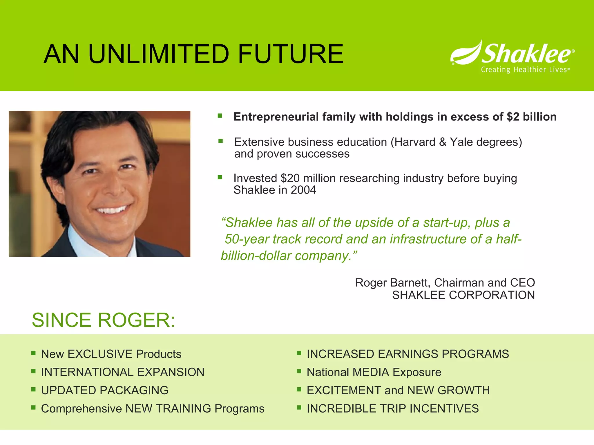Entrepreneurial family with holdings in excess of $2 billion AN UNLIMITED FUTURE Extensive business education (Harvard & Yale degrees) and proven successes Invested $20 million researching industry before buying Shaklee in 2004 SINCE ROGER: New EXCLUSIVE Products INTERNATIONAL EXPANSION UPDATED PACKAGING Comprehensive NEW TRAINING Programs INCREASED EARNINGS PROGRAMS National MEDIA Exposure EXCITEMENT and NEW GROWTH INCREDIBLE TRIP INCENTIVES Roger Barnett, Chairman and CEO SHAKLEE CORPORATION “ Shaklee has all of the upside of a start-up, plus a  50-year track record and an infrastructure of a half-billion-dollar company.” 