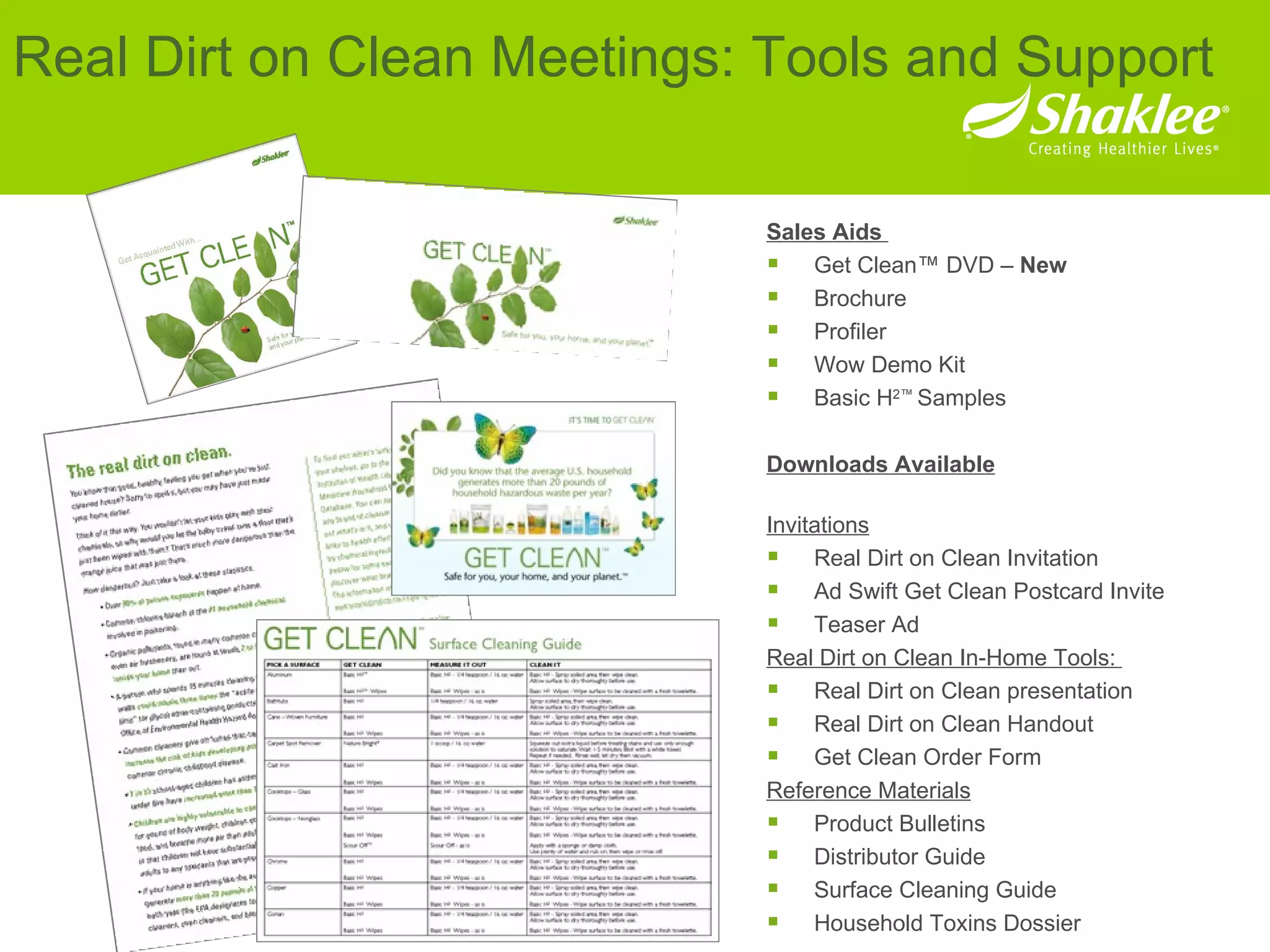 Sales Aids  Get Clean™ DVD –  New   Brochure Profiler Wow Demo Kit Basic H 2™  Samples Downloads Available Invitations Real Dirt on Clean Invitation  Ad Swift Get Clean Postcard Invite Teaser Ad  Real Dirt on Clean In-Home Tools:  Real Dirt on Clean presentation  Real Dirt on Clean Handout  Get Clean Order Form  Reference Materials Product Bulletins  Distributor Guide  Surface Cleaning Guide  Household Toxins Dossier  Real Dirt on Clean Meetings: Tools and Support 