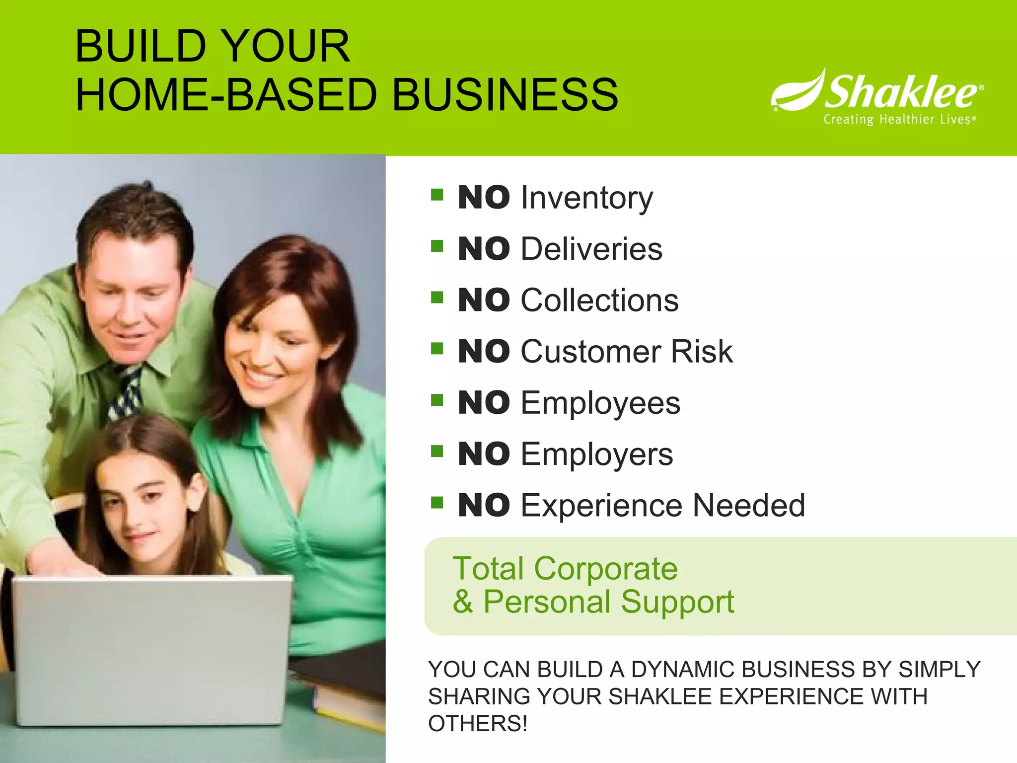 NO  Inventory NO  Deliveries NO  Collections NO  Customer Risk NO  Employees NO  Employers NO  Experience Needed YOU CAN BUILD A DYNAMIC BUSINESS BY SIMPLY SHARING YOUR SHAKLEE EXPERIENCE WITH OTHERS!  BUILD YOUR HOME-BASED BUSINESS Total Corporate & Personal Support 