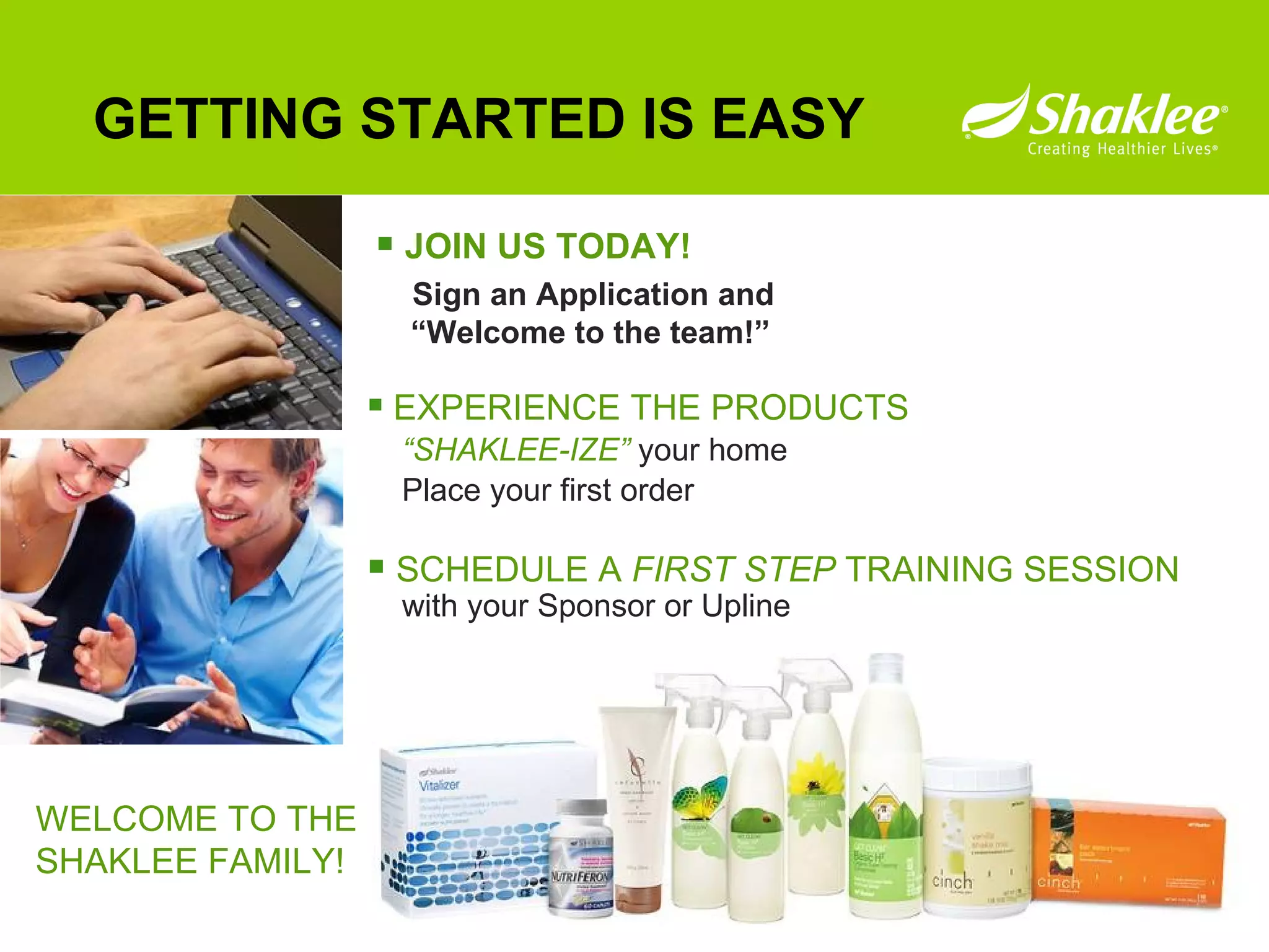 GETTING STARTED IS EASY JOIN US TODAY! Sign an Application and    “Welcome to the team!” EXPERIENCE THE PRODUCTS “ SHAKLEE-IZE”   your home  Place your first order SCHEDULE A  FIRST STEP  TRAINING SESSION   with your Sponsor or Upline WELCOME TO THE  SHAKLEE FAMILY! 