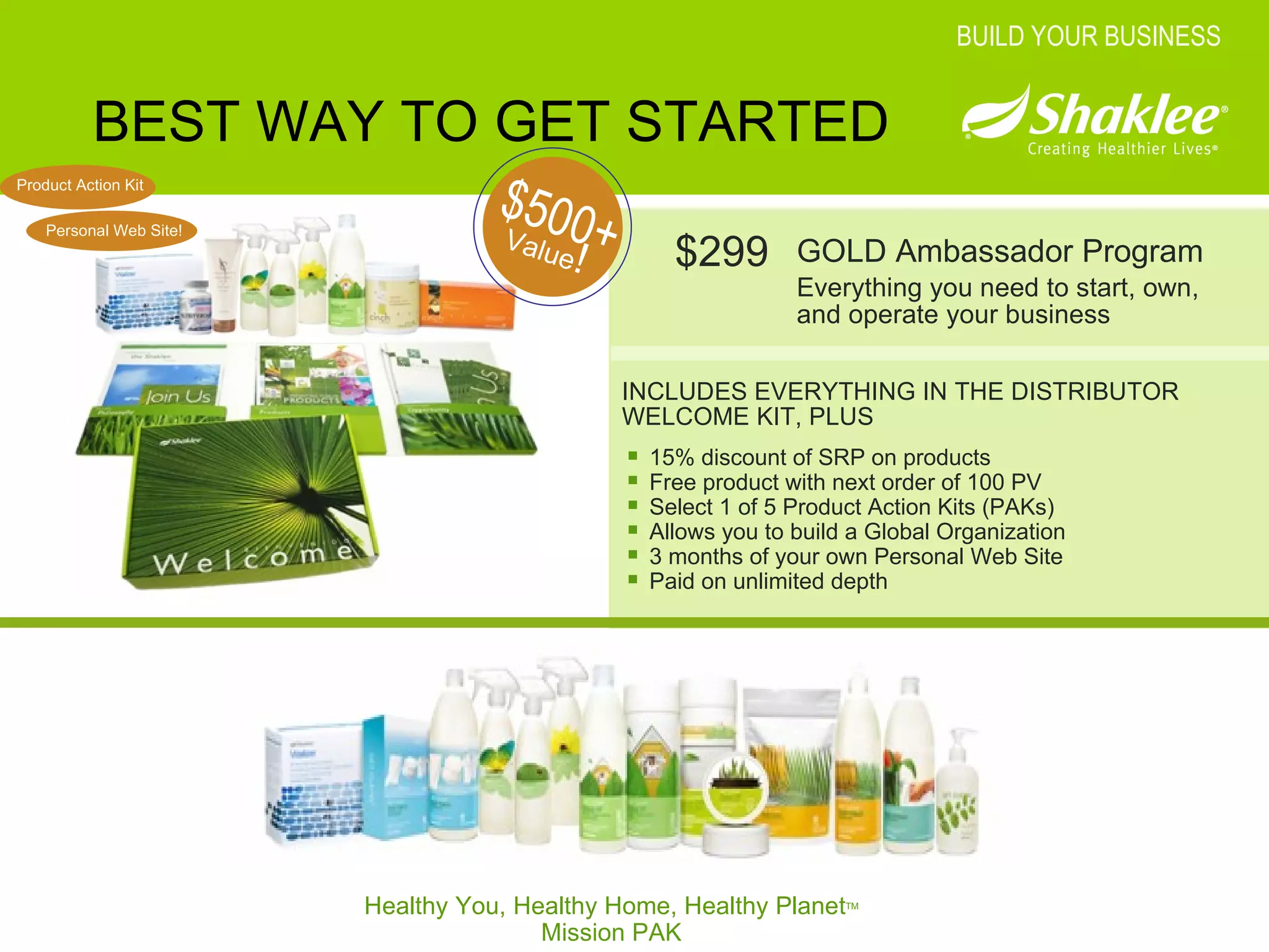 BEST WAY TO GET STARTED INCLUDES EVERYTHING IN THE DISTRIBUTOR WELCOME KIT, PLUS GOLD Ambassador Program Everything you need to start, own, and operate your business Value ! $500+ $299 BUILD YOUR BUSINESS Healthy You, Healthy Home, Healthy Planet TM Mission PAK 15% discount of SRP on products Free product with next order of 100 PV Select 1 of 5 Product Action Kits (PAKs) Allows you to build a Global Organization 3 months of your own Personal Web Site Paid on unlimited depth Product Action Kit Personal Web Site! 