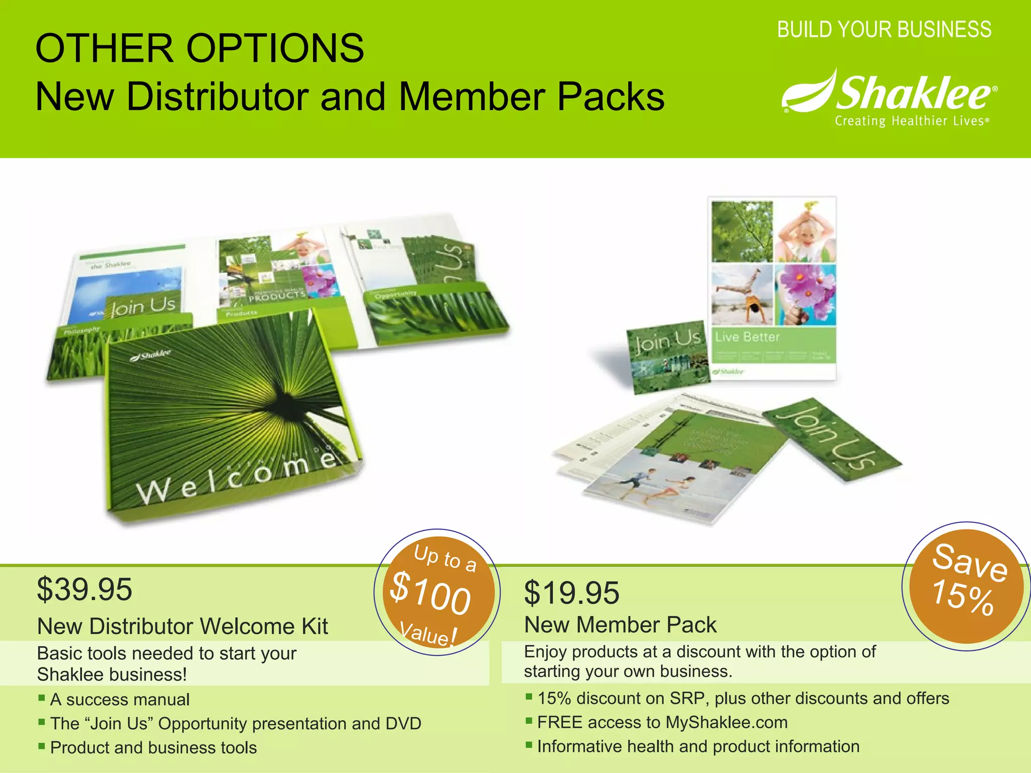 OTHER OPTIONS New Distributor and Member Packs BUILD YOUR BUSINESS New Distributor Welcome Kit Basic tools needed to start your Shaklee business! A success manual The “Join Us” Opportunity presentation and DVD Product and business tools New Member Pack Enjoy products at a discount with the option of starting your own business. 15% discount on SRP, plus other discounts and offers FREE access to MyShaklee.com Informative health and product information $39.95 $19.95 Up to a Value ! $100 Save 15% 