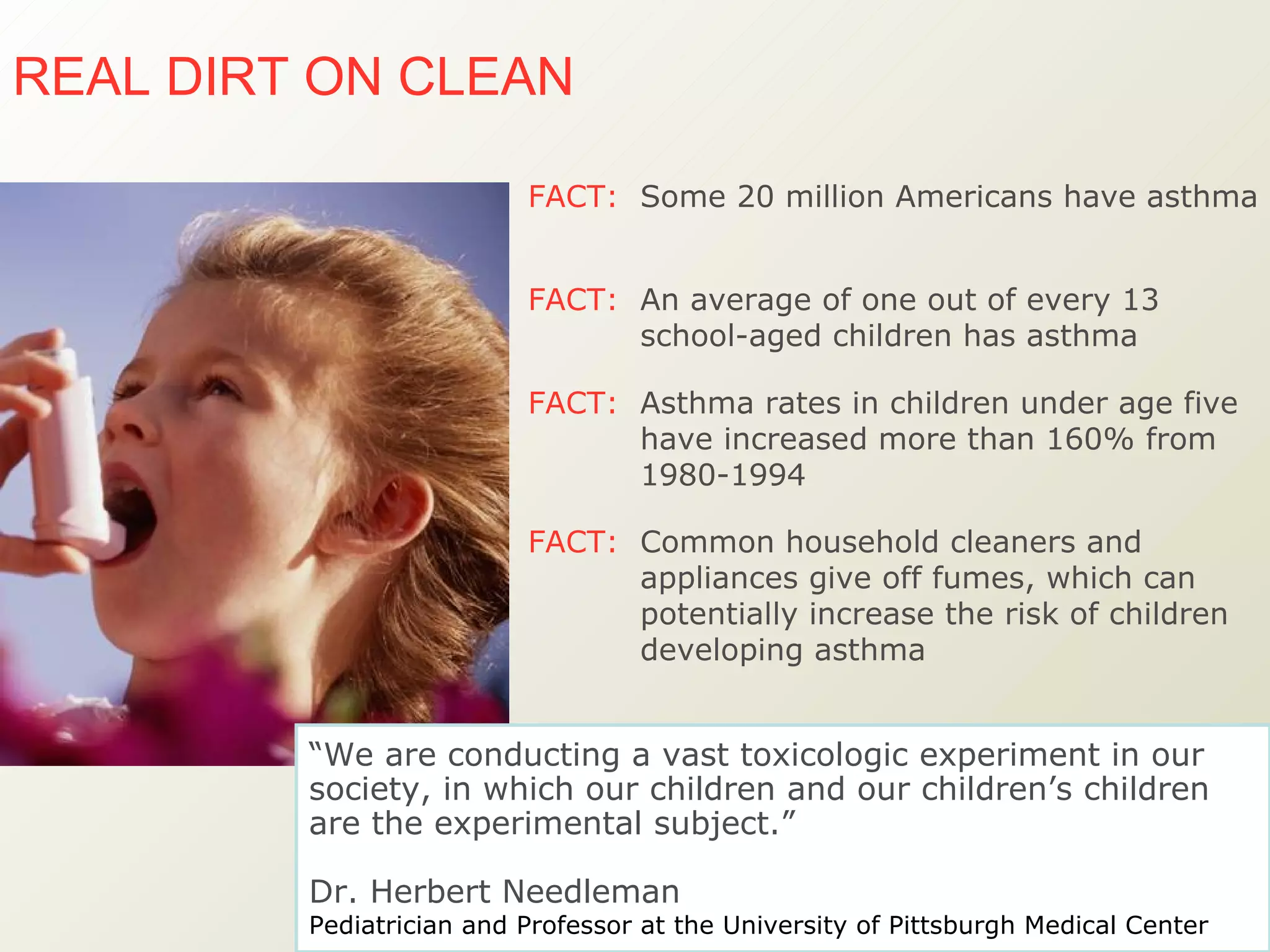 FACT:   Common household cleaners and appliances give off fumes, which can potentially increase the risk of children developing asthma FACT:   An average of one out of every 13 school-aged children has asthma FACT:   Asthma rates in children under age five have increased more than 160% from 1980-1994  FACT:   Some 20 million Americans have asthma  REAL DIRT ON CLEAN   “ We are conducting a vast toxicologic experiment in our society, in which our children and our children’s children are the experimental subject.”  Dr. Herbert Needleman Pediatrician and Professor at the University of Pittsburgh Medical Center   