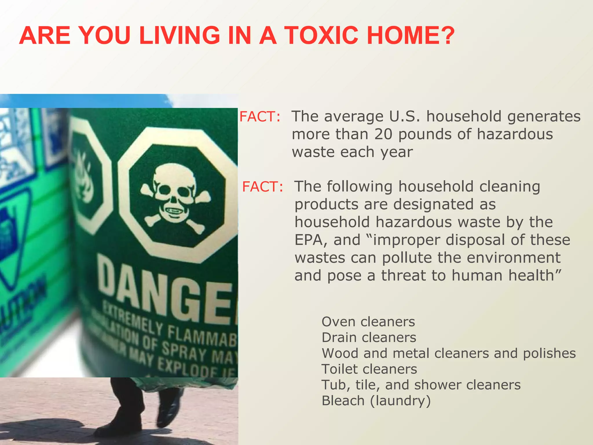 ARE YOU LIVING IN A TOXIC HOME?   FACT:   The average U.S. household generates more than 20 pounds of hazardous waste each year   FACT:   The following household cleaning products are designated as household hazardous waste by the EPA, and “improper disposal of these wastes can pollute the environment and pose a threat to human health”  Oven cleaners Drain cleaners Wood and metal cleaners and polishes Toilet cleaners Tub, tile, and shower cleaners Bleach (laundry) 
