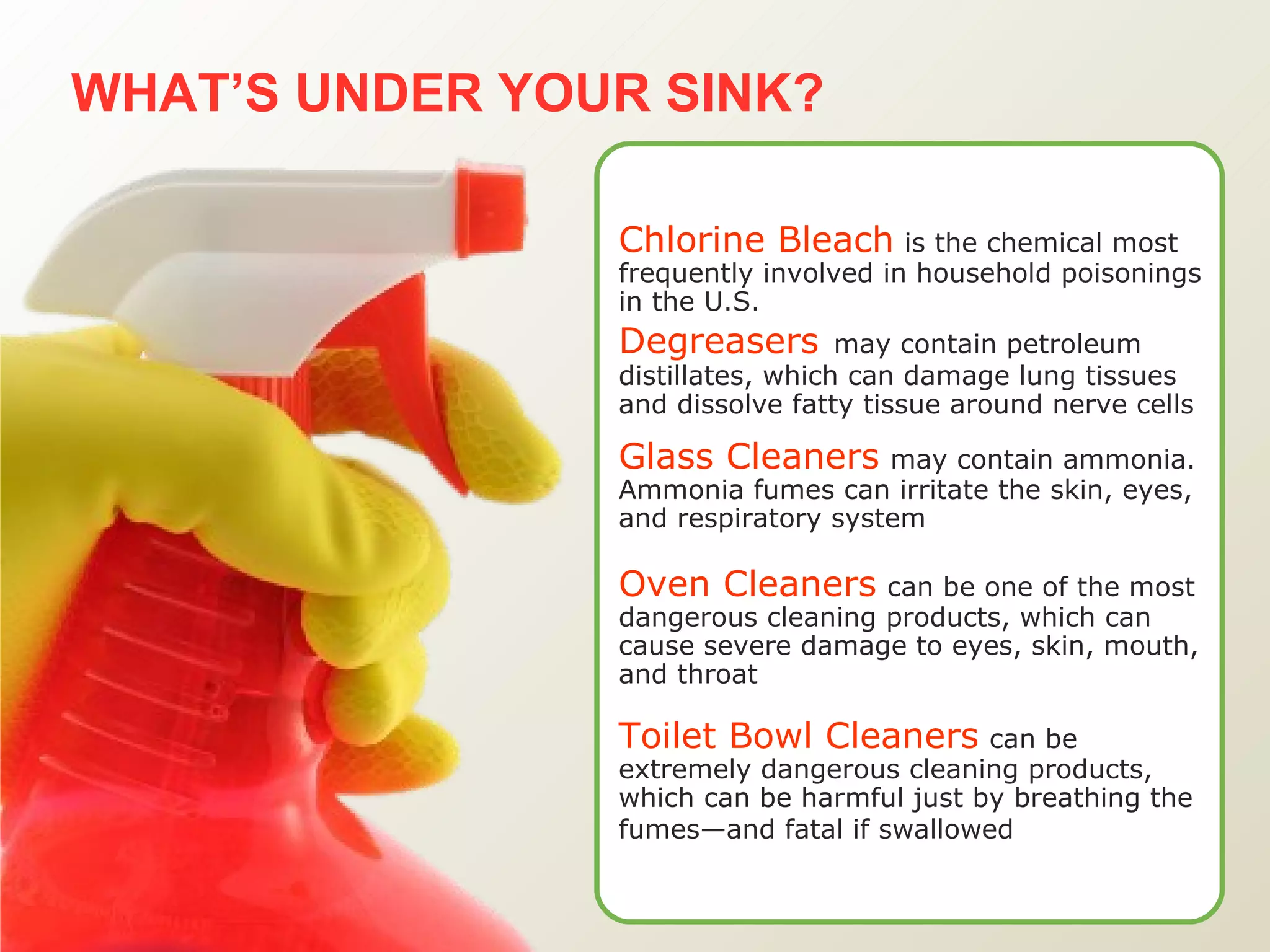 WHAT’S UNDER YOUR SINK?   Chlorine Bleach   is the chemical most frequently involved in household poisonings in the U.S. Degreasers   may contain petroleum distillates, which can damage lung tissues and dissolve fatty tissue around nerve cells Glass Cleaners   may contain ammonia. Ammonia fumes can irritate the skin, eyes, and respiratory system Oven Cleaners   can be one of the most dangerous cleaning products, which can cause severe damage to eyes, skin, mouth, and throat Toilet Bowl Cleaners   can be extremely dangerous cleaning products, which can be harmful just by breathing the fumes—and fatal if swallowed   