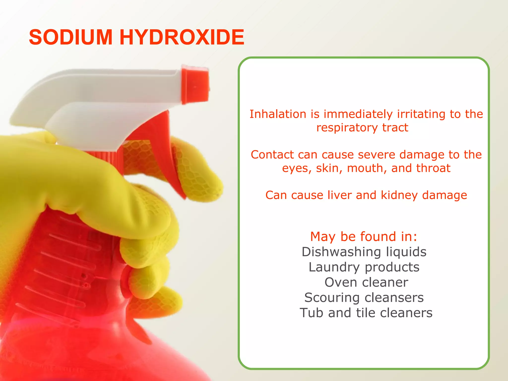 SODIUM HYDROXIDE Inhalation is immediately irritating to the respiratory tract  Contact can cause severe damage to the eyes, skin, mouth, and throat Can cause liver and kidney damage May be found in:   Dishwashing liquids  Laundry products  Oven cleaner Scouring cleansers  Tub and tile cleaners 