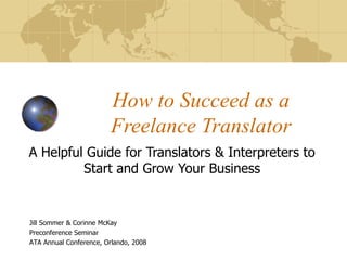 How to Succeed as a Freelance Translator A Helpful Guide for Translators & Interpreters to Start and Grow Your Business Jill Sommer & Corinne McKay Preconference Seminar ATA Annual Conference, Orlando, 2008 