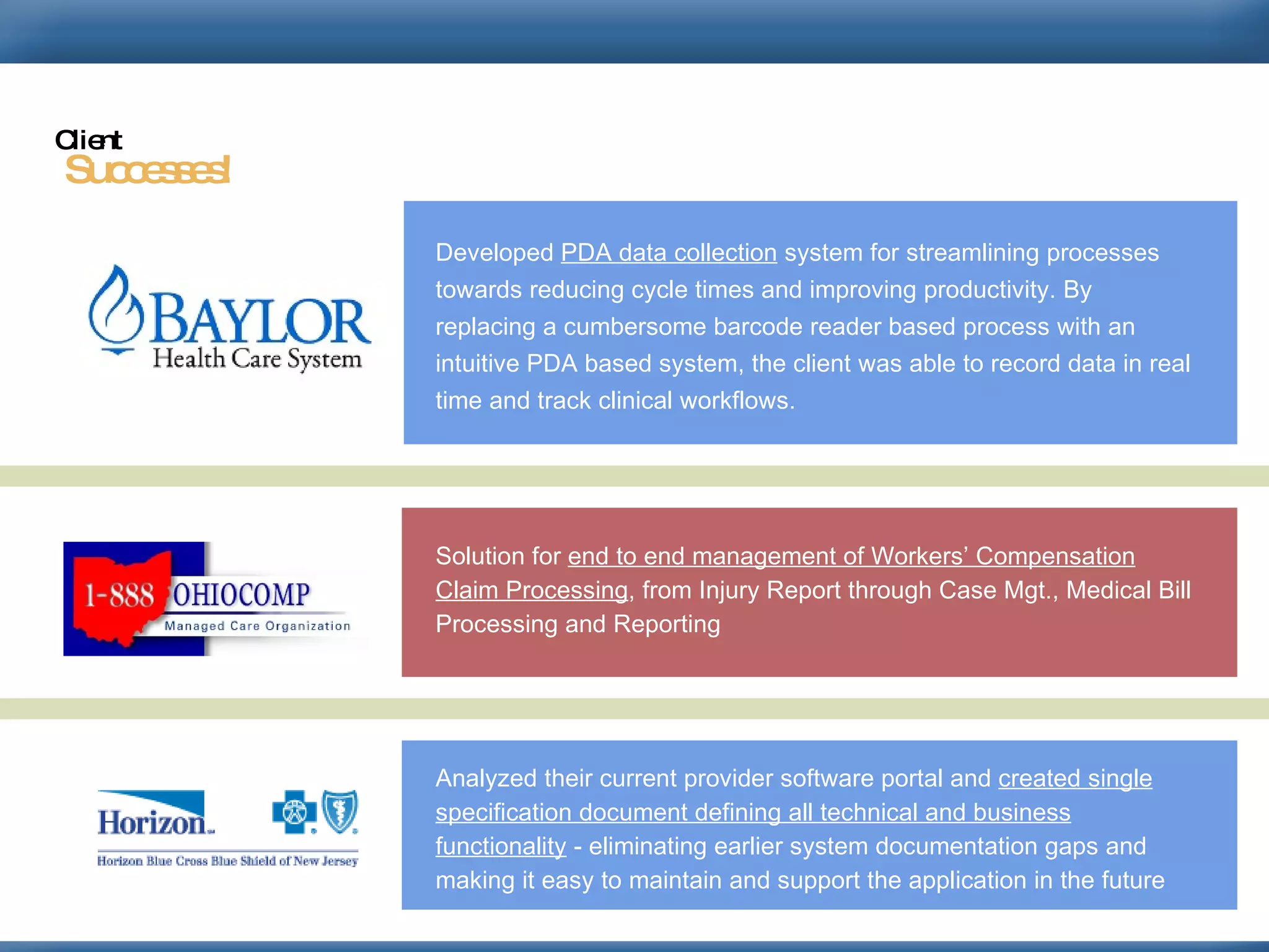 Developed  PDA data collection  system for streamlining processes towards reducing cycle times and improving productivity. By replacing a cumbersome barcode reader based process with an intuitive PDA based system, the client was able to record data in real time and track clinical workflows.   Solution for  end to end management of Workers’ Compensation Claim Processing , from Injury Report through Case Mgt., Medical Bill Processing and Reporting  Analyzed their current provider software portal and  created single specification document defining all technical and business functionality  - eliminating earlier system documentation gaps and making it easy to maintain and support the application in the future  Successes! Client 