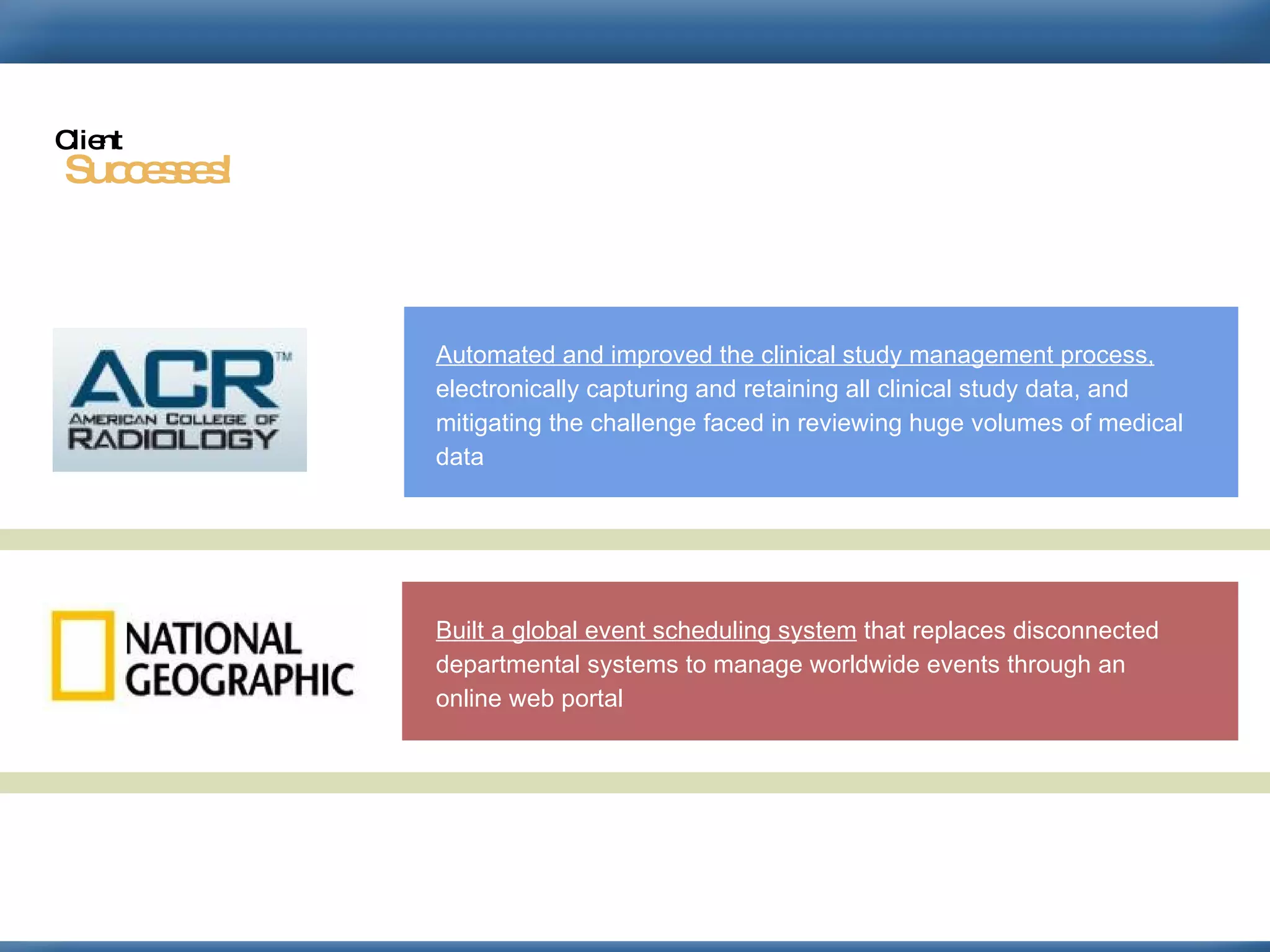 Automated and improved the clinical study management process,  electronically capturing and retaining all clinical study data, and mitigating the challenge faced in reviewing huge volumes of medical data  Built a global event scheduling system  that replaces disconnected departmental systems to manage worldwide events through an online web portal  Successes! Client 