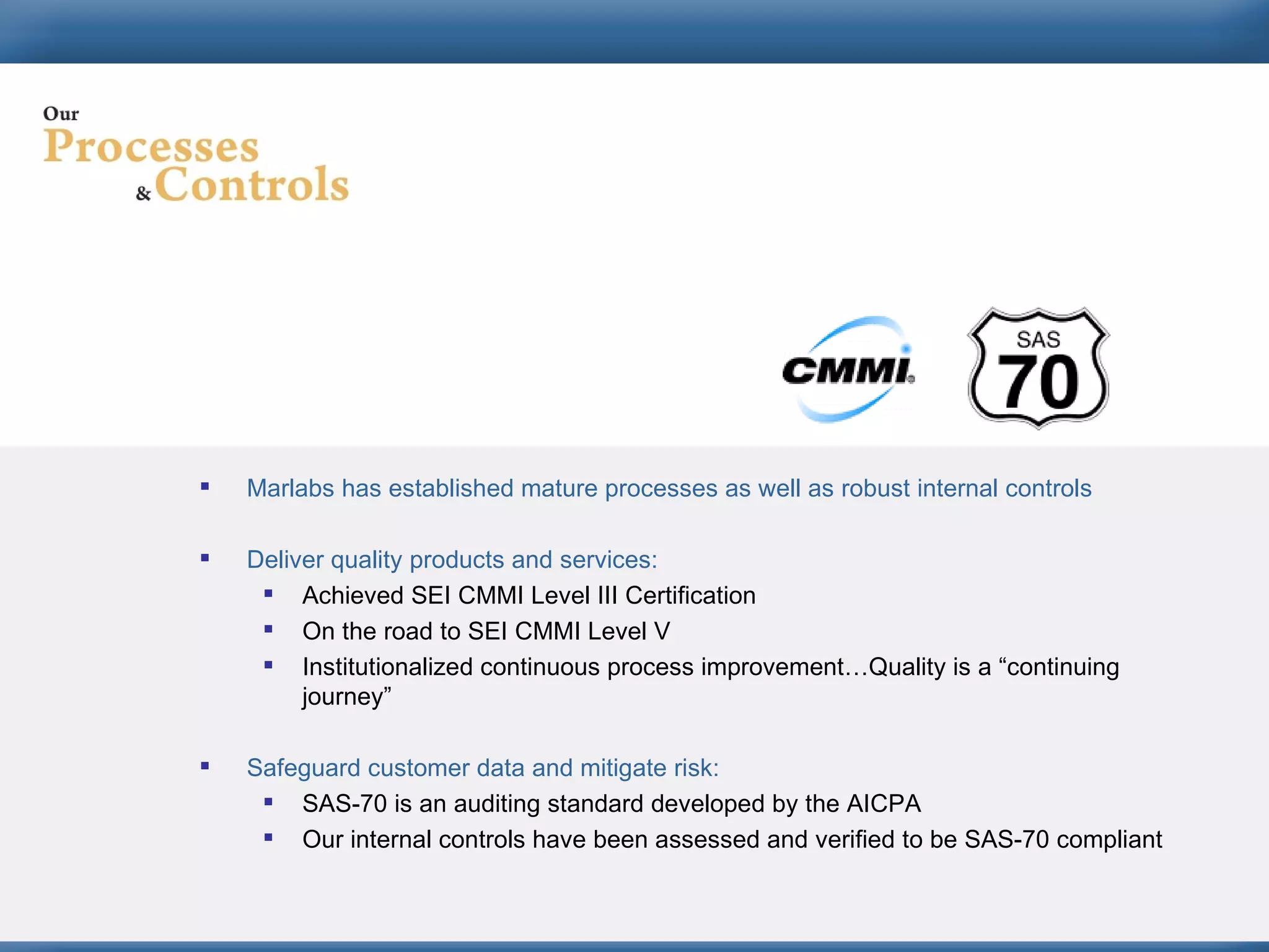 Marlabs has established mature processes as well as robust internal controls Deliver quality products and services: Achieved SEI CMMI Level III Certification On the road to SEI CMMI Level V Institutionalized continuous process improvement…Quality is a “continuing journey” Safeguard customer data and mitigate risk: SAS-70 is an auditing standard developed by the AICPA  Our internal controls have been assessed and verified to be SAS-70 compliant 