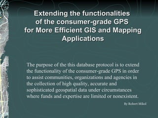 Extending the functionalities  of the consumer-grade GPS  for More Efficient GIS and Mapping Applications By Robert Mikol The purpose of the this database protocol is to extend the functionality of the consumer-grade GPS in order to assist communities, organizations and agencies in the collection of high quality, accurate and sophisticated geospatial data under circumstances where funds and expertise are limited or nonexistent.   
