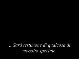 … S arà testimone di qualcosa di mooolto speciale . 