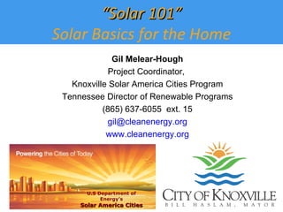Gil Melear-Hough Project Coordinator,  Knoxville Solar America Cities Program Tennessee Director of Renewable Programs (865) 637-6055  ext. 15 [email_address] www.cleanenergy.org “ Solar 101” Solar Basics for the Home U.S Department of Energy’s Solar America Cities 